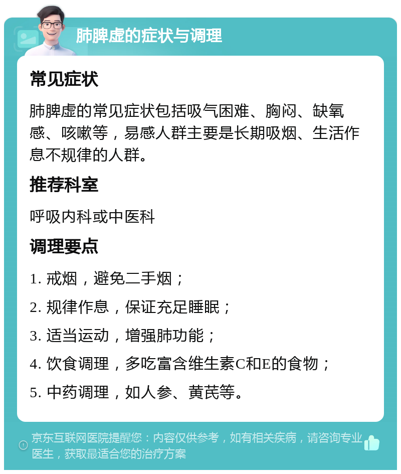 肺脾虚的症状与调理 常见症状 肺脾虚的常见症状包括吸气困难、胸闷、缺氧感、咳嗽等，易感人群主要是长期吸烟、生活作息不规律的人群。 推荐科室 呼吸内科或中医科 调理要点 1. 戒烟，避免二手烟； 2. 规律作息，保证充足睡眠； 3. 适当运动，增强肺功能； 4. 饮食调理，多吃富含维生素C和E的食物； 5. 中药调理，如人参、黄芪等。