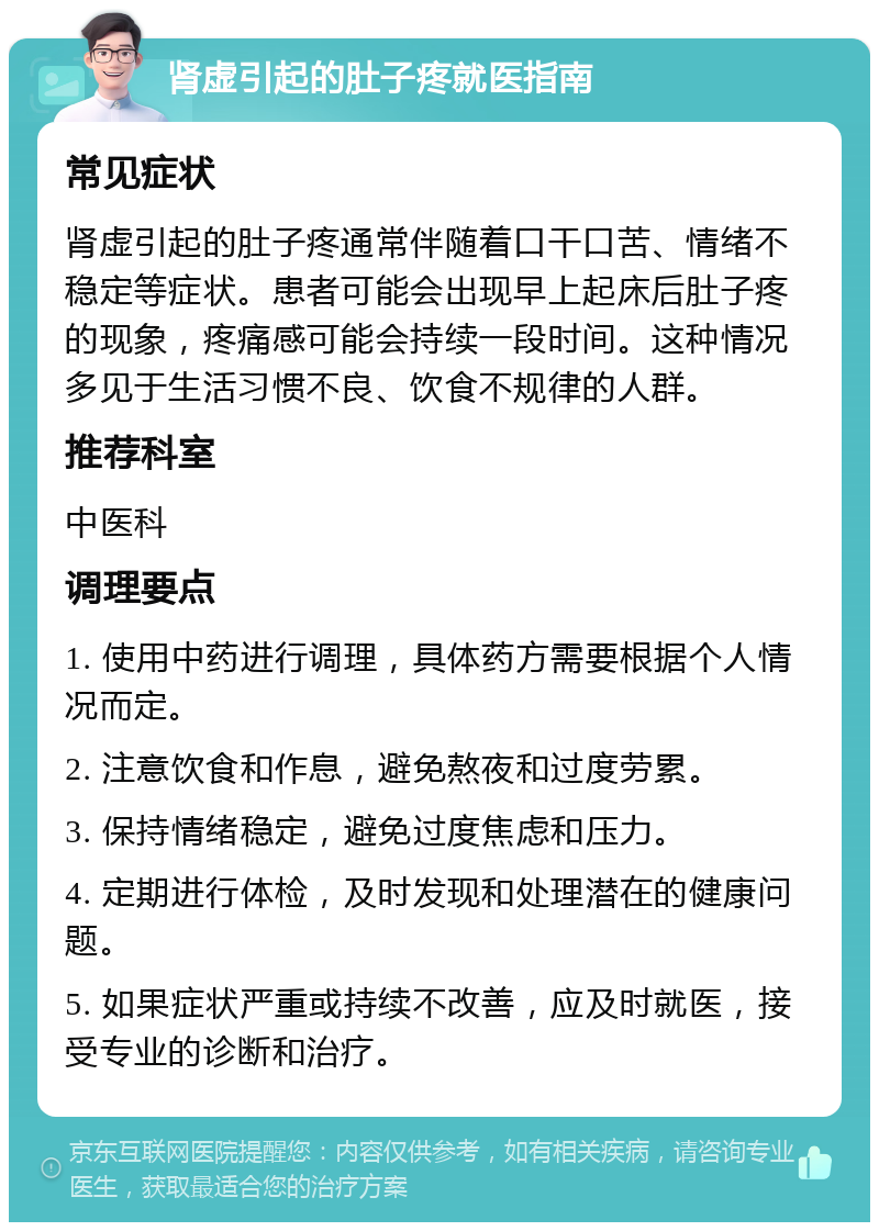 肾虚引起的肚子疼就医指南 常见症状 肾虚引起的肚子疼通常伴随着口干口苦、情绪不稳定等症状。患者可能会出现早上起床后肚子疼的现象，疼痛感可能会持续一段时间。这种情况多见于生活习惯不良、饮食不规律的人群。 推荐科室 中医科 调理要点 1. 使用中药进行调理，具体药方需要根据个人情况而定。 2. 注意饮食和作息，避免熬夜和过度劳累。 3. 保持情绪稳定，避免过度焦虑和压力。 4. 定期进行体检，及时发现和处理潜在的健康问题。 5. 如果症状严重或持续不改善，应及时就医，接受专业的诊断和治疗。