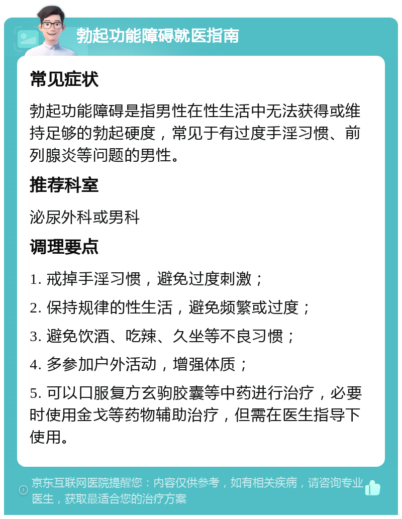 勃起功能障碍就医指南 常见症状 勃起功能障碍是指男性在性生活中无法获得或维持足够的勃起硬度，常见于有过度手淫习惯、前列腺炎等问题的男性。 推荐科室 泌尿外科或男科 调理要点 1. 戒掉手淫习惯，避免过度刺激； 2. 保持规律的性生活，避免频繁或过度； 3. 避免饮酒、吃辣、久坐等不良习惯； 4. 多参加户外活动，增强体质； 5. 可以口服复方玄驹胶囊等中药进行治疗，必要时使用金戈等药物辅助治疗，但需在医生指导下使用。