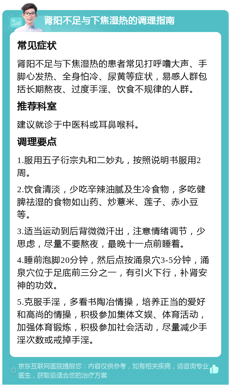 肾阳不足与下焦湿热的调理指南 常见症状 肾阳不足与下焦湿热的患者常见打呼噜大声、手脚心发热、全身怕冷、尿黄等症状，易感人群包括长期熬夜、过度手淫、饮食不规律的人群。 推荐科室 建议就诊于中医科或耳鼻喉科。 调理要点 1.服用五子衍宗丸和二妙丸，按照说明书服用2周。 2.饮食清淡，少吃辛辣油腻及生冷食物，多吃健脾祛湿的食物如山药、炒薏米、莲子、赤小豆等。 3.适当运动到后背微微汗出，注意情绪调节，少思虑，尽量不要熬夜，最晚十一点前睡着。 4.睡前泡脚20分钟，然后点按涌泉穴3-5分钟，涌泉穴位于足底前三分之一，有引火下行，补肾安神的功效。 5.克服手淫，多看书陶冶情操，培养正当的爱好和高尚的情操，积极参加集体文娱、体育活动，加强体育锻炼，积极参加社会活动，尽量减少手淫次数或戒掉手淫。