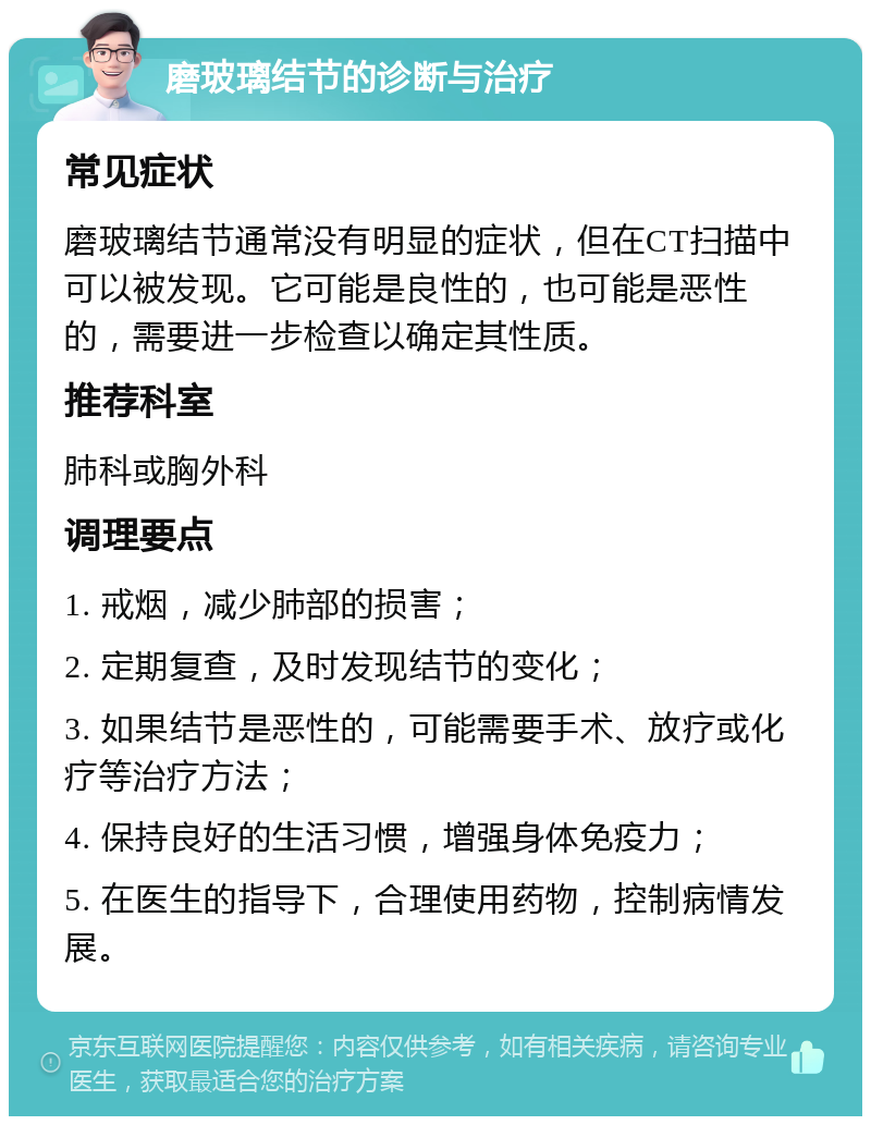 磨玻璃结节的诊断与治疗 常见症状 磨玻璃结节通常没有明显的症状，但在CT扫描中可以被发现。它可能是良性的，也可能是恶性的，需要进一步检查以确定其性质。 推荐科室 肺科或胸外科 调理要点 1. 戒烟，减少肺部的损害； 2. 定期复查，及时发现结节的变化； 3. 如果结节是恶性的，可能需要手术、放疗或化疗等治疗方法； 4. 保持良好的生活习惯，增强身体免疫力； 5. 在医生的指导下，合理使用药物，控制病情发展。