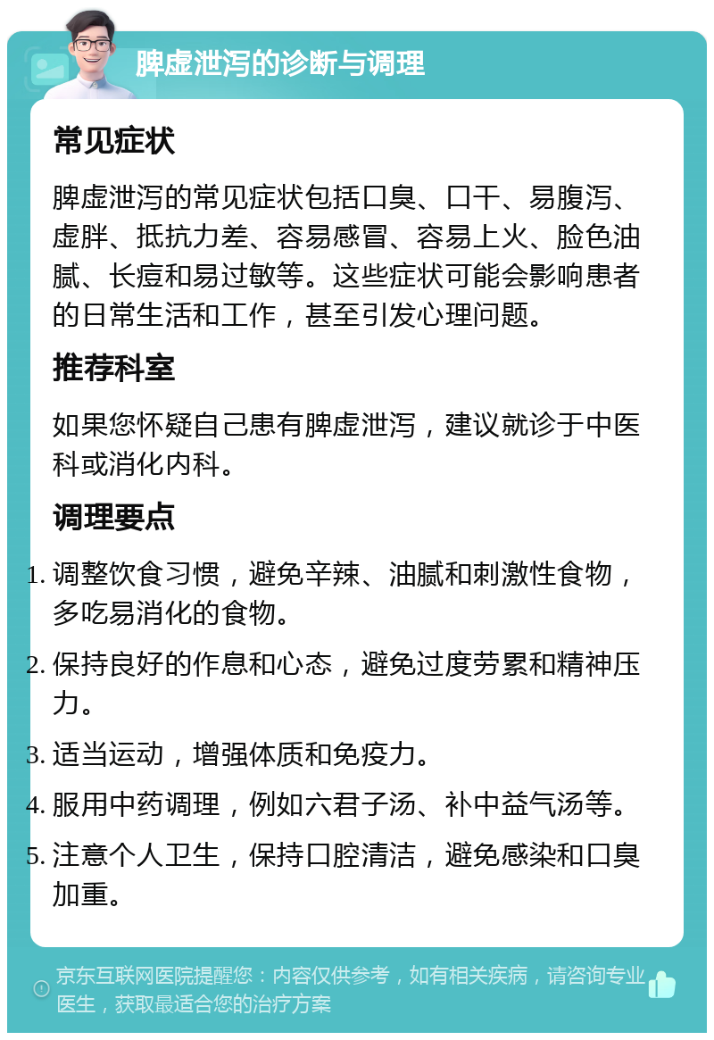 脾虚泄泻的诊断与调理 常见症状 脾虚泄泻的常见症状包括口臭、口干、易腹泻、虚胖、抵抗力差、容易感冒、容易上火、脸色油腻、长痘和易过敏等。这些症状可能会影响患者的日常生活和工作，甚至引发心理问题。 推荐科室 如果您怀疑自己患有脾虚泄泻，建议就诊于中医科或消化内科。 调理要点 调整饮食习惯，避免辛辣、油腻和刺激性食物，多吃易消化的食物。 保持良好的作息和心态，避免过度劳累和精神压力。 适当运动，增强体质和免疫力。 服用中药调理，例如六君子汤、补中益气汤等。 注意个人卫生，保持口腔清洁，避免感染和口臭加重。