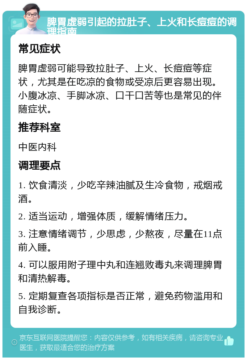 脾胃虚弱引起的拉肚子、上火和长痘痘的调理指南 常见症状 脾胃虚弱可能导致拉肚子、上火、长痘痘等症状，尤其是在吃凉的食物或受凉后更容易出现。小腹冰凉、手脚冰凉、口干口苦等也是常见的伴随症状。 推荐科室 中医内科 调理要点 1. 饮食清淡，少吃辛辣油腻及生冷食物，戒烟戒酒。 2. 适当运动，增强体质，缓解情绪压力。 3. 注意情绪调节，少思虑，少熬夜，尽量在11点前入睡。 4. 可以服用附子理中丸和连翘败毒丸来调理脾胃和清热解毒。 5. 定期复查各项指标是否正常，避免药物滥用和自我诊断。