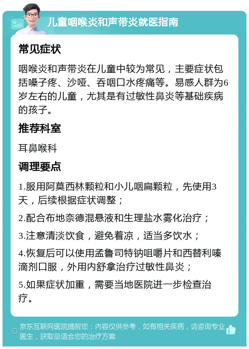 儿童咽喉炎和声带炎就医指南 常见症状 咽喉炎和声带炎在儿童中较为常见，主要症状包括嗓子疼、沙哑、吞咽口水疼痛等。易感人群为6岁左右的儿童，尤其是有过敏性鼻炎等基础疾病的孩子。 推荐科室 耳鼻喉科 调理要点 1.服用阿莫西林颗粒和小儿咽扁颗粒，先使用3天，后续根据症状调整； 2.配合布地奈德混悬液和生理盐水雾化治疗； 3.注意清淡饮食，避免着凉，适当多饮水； 4.恢复后可以使用孟鲁司特钠咀嚼片和西替利嗪滴剂口服，外用内舒拿治疗过敏性鼻炎； 5.如果症状加重，需要当地医院进一步检查治疗。