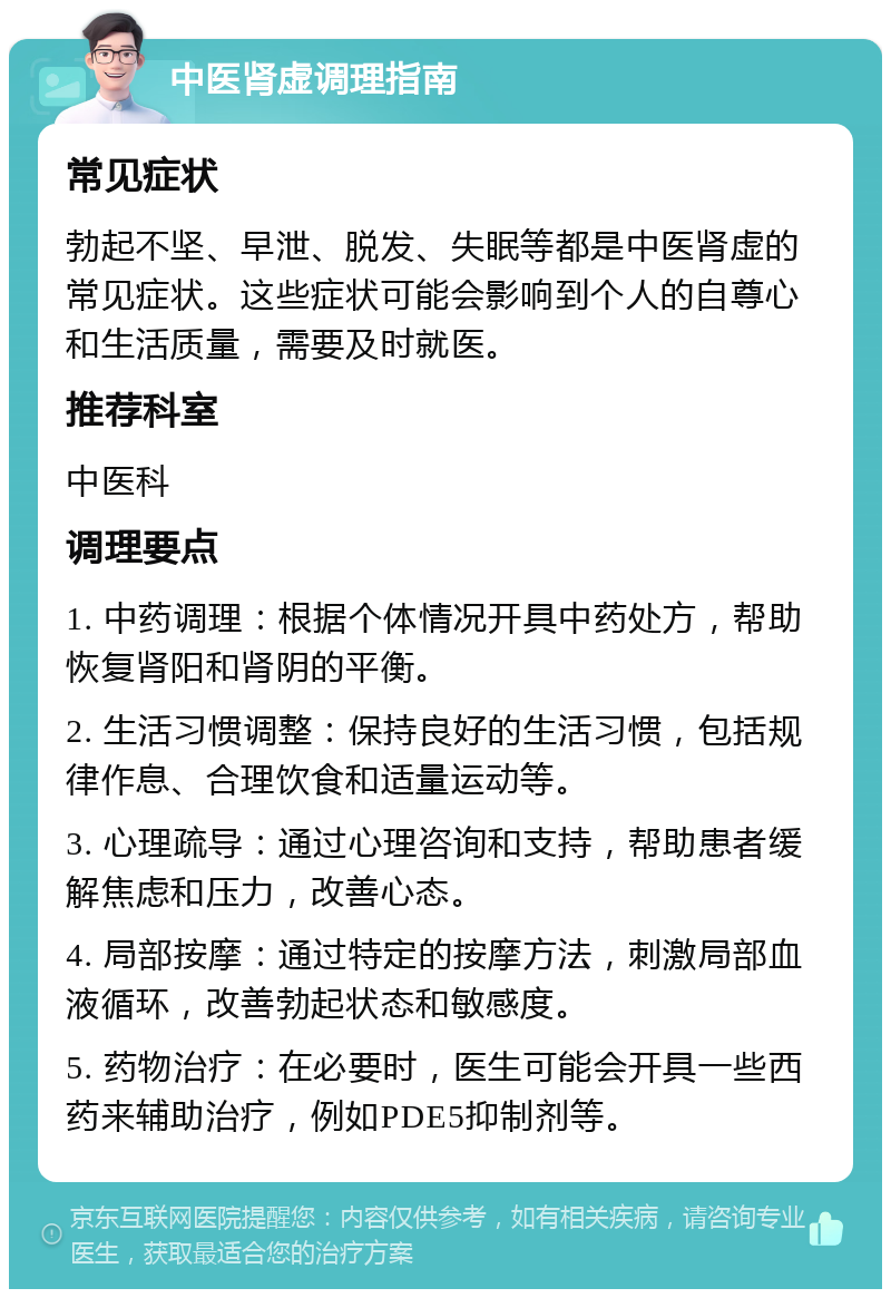 中医肾虚调理指南 常见症状 勃起不坚、早泄、脱发、失眠等都是中医肾虚的常见症状。这些症状可能会影响到个人的自尊心和生活质量，需要及时就医。 推荐科室 中医科 调理要点 1. 中药调理：根据个体情况开具中药处方，帮助恢复肾阳和肾阴的平衡。 2. 生活习惯调整：保持良好的生活习惯，包括规律作息、合理饮食和适量运动等。 3. 心理疏导：通过心理咨询和支持，帮助患者缓解焦虑和压力，改善心态。 4. 局部按摩：通过特定的按摩方法，刺激局部血液循环，改善勃起状态和敏感度。 5. 药物治疗：在必要时，医生可能会开具一些西药来辅助治疗，例如PDE5抑制剂等。