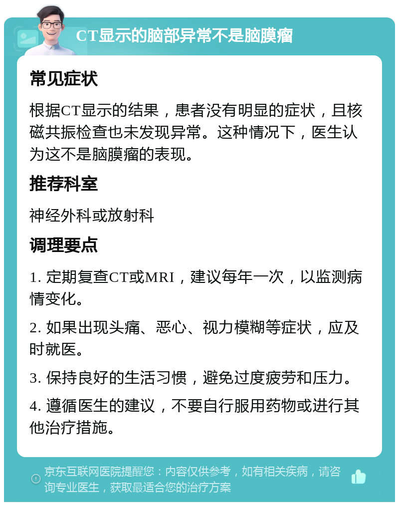 CT显示的脑部异常不是脑膜瘤 常见症状 根据CT显示的结果，患者没有明显的症状，且核磁共振检查也未发现异常。这种情况下，医生认为这不是脑膜瘤的表现。 推荐科室 神经外科或放射科 调理要点 1. 定期复查CT或MRI，建议每年一次，以监测病情变化。 2. 如果出现头痛、恶心、视力模糊等症状，应及时就医。 3. 保持良好的生活习惯，避免过度疲劳和压力。 4. 遵循医生的建议，不要自行服用药物或进行其他治疗措施。