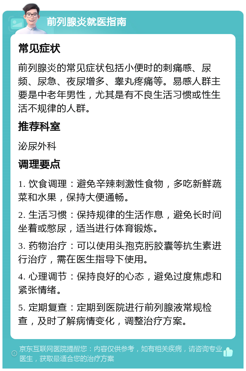 前列腺炎就医指南 常见症状 前列腺炎的常见症状包括小便时的刺痛感、尿频、尿急、夜尿增多、睾丸疼痛等。易感人群主要是中老年男性，尤其是有不良生活习惯或性生活不规律的人群。 推荐科室 泌尿外科 调理要点 1. 饮食调理：避免辛辣刺激性食物，多吃新鲜蔬菜和水果，保持大便通畅。 2. 生活习惯：保持规律的生活作息，避免长时间坐着或憋尿，适当进行体育锻炼。 3. 药物治疗：可以使用头孢克肟胶囊等抗生素进行治疗，需在医生指导下使用。 4. 心理调节：保持良好的心态，避免过度焦虑和紧张情绪。 5. 定期复查：定期到医院进行前列腺液常规检查，及时了解病情变化，调整治疗方案。