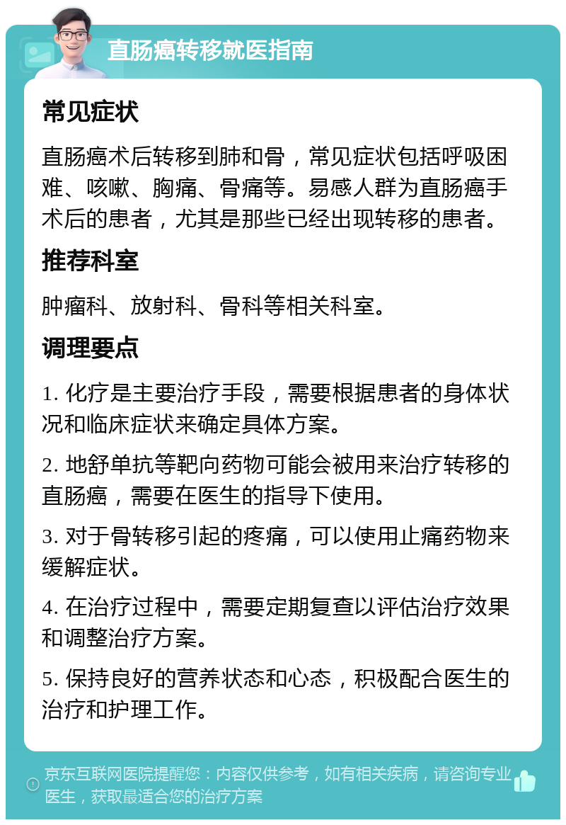 直肠癌转移就医指南 常见症状 直肠癌术后转移到肺和骨，常见症状包括呼吸困难、咳嗽、胸痛、骨痛等。易感人群为直肠癌手术后的患者，尤其是那些已经出现转移的患者。 推荐科室 肿瘤科、放射科、骨科等相关科室。 调理要点 1. 化疗是主要治疗手段，需要根据患者的身体状况和临床症状来确定具体方案。 2. 地舒单抗等靶向药物可能会被用来治疗转移的直肠癌，需要在医生的指导下使用。 3. 对于骨转移引起的疼痛，可以使用止痛药物来缓解症状。 4. 在治疗过程中，需要定期复查以评估治疗效果和调整治疗方案。 5. 保持良好的营养状态和心态，积极配合医生的治疗和护理工作。