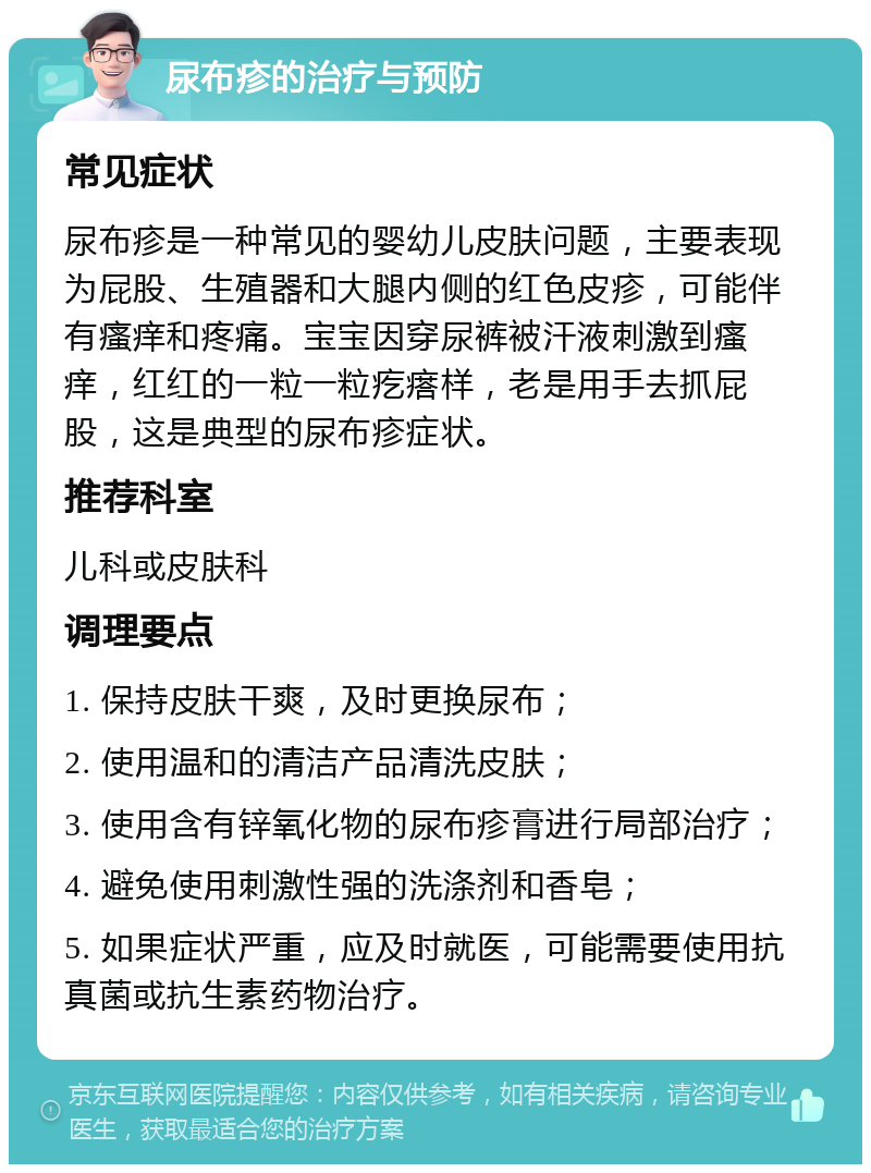 尿布疹的治疗与预防 常见症状 尿布疹是一种常见的婴幼儿皮肤问题，主要表现为屁股、生殖器和大腿内侧的红色皮疹，可能伴有瘙痒和疼痛。宝宝因穿尿裤被汗液刺激到瘙痒，红红的一粒一粒疙瘩样，老是用手去抓屁股，这是典型的尿布疹症状。 推荐科室 儿科或皮肤科 调理要点 1. 保持皮肤干爽，及时更换尿布； 2. 使用温和的清洁产品清洗皮肤； 3. 使用含有锌氧化物的尿布疹膏进行局部治疗； 4. 避免使用刺激性强的洗涤剂和香皂； 5. 如果症状严重，应及时就医，可能需要使用抗真菌或抗生素药物治疗。