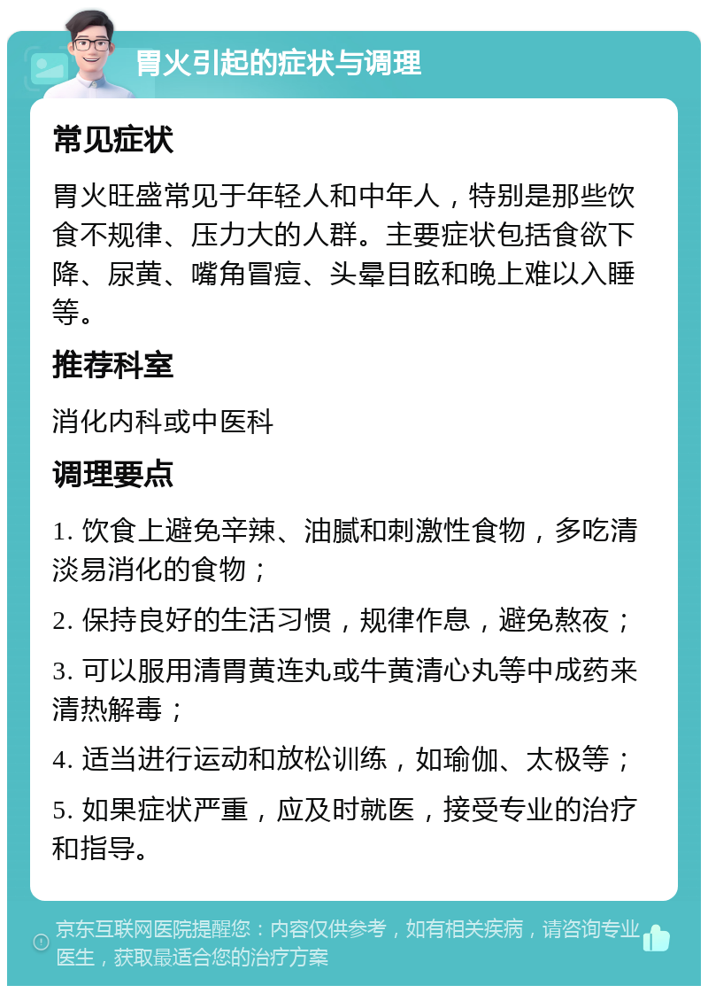 胃火引起的症状与调理 常见症状 胃火旺盛常见于年轻人和中年人，特别是那些饮食不规律、压力大的人群。主要症状包括食欲下降、尿黄、嘴角冒痘、头晕目眩和晚上难以入睡等。 推荐科室 消化内科或中医科 调理要点 1. 饮食上避免辛辣、油腻和刺激性食物，多吃清淡易消化的食物； 2. 保持良好的生活习惯，规律作息，避免熬夜； 3. 可以服用清胃黄连丸或牛黄清心丸等中成药来清热解毒； 4. 适当进行运动和放松训练，如瑜伽、太极等； 5. 如果症状严重，应及时就医，接受专业的治疗和指导。