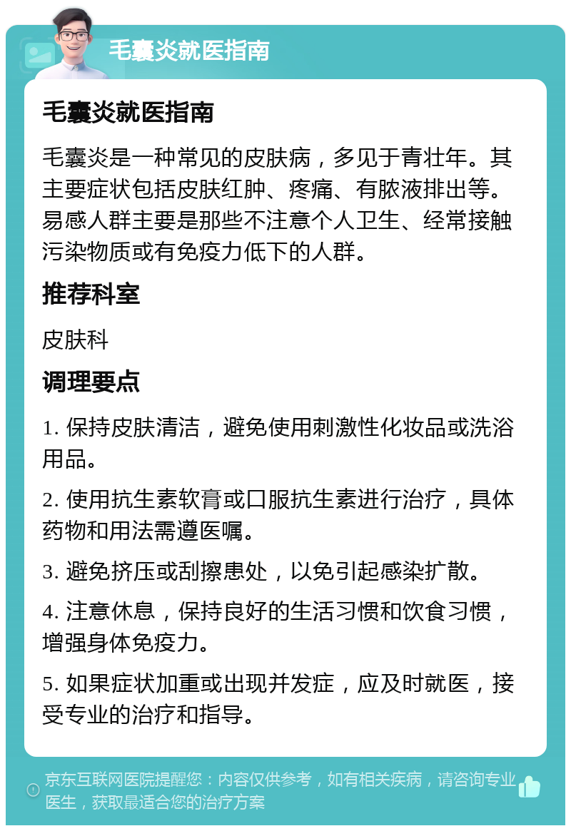 毛囊炎就医指南 毛囊炎就医指南 毛囊炎是一种常见的皮肤病，多见于青壮年。其主要症状包括皮肤红肿、疼痛、有脓液排出等。易感人群主要是那些不注意个人卫生、经常接触污染物质或有免疫力低下的人群。 推荐科室 皮肤科 调理要点 1. 保持皮肤清洁，避免使用刺激性化妆品或洗浴用品。 2. 使用抗生素软膏或口服抗生素进行治疗，具体药物和用法需遵医嘱。 3. 避免挤压或刮擦患处，以免引起感染扩散。 4. 注意休息，保持良好的生活习惯和饮食习惯，增强身体免疫力。 5. 如果症状加重或出现并发症，应及时就医，接受专业的治疗和指导。