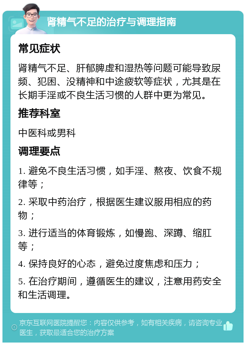 肾精气不足的治疗与调理指南 常见症状 肾精气不足、肝郁脾虚和湿热等问题可能导致尿频、犯困、没精神和中途疲软等症状，尤其是在长期手淫或不良生活习惯的人群中更为常见。 推荐科室 中医科或男科 调理要点 1. 避免不良生活习惯，如手淫、熬夜、饮食不规律等； 2. 采取中药治疗，根据医生建议服用相应的药物； 3. 进行适当的体育锻炼，如慢跑、深蹲、缩肛等； 4. 保持良好的心态，避免过度焦虑和压力； 5. 在治疗期间，遵循医生的建议，注意用药安全和生活调理。