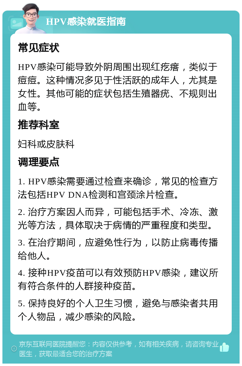 HPV感染就医指南 常见症状 HPV感染可能导致外阴周围出现红疙瘩，类似于痘痘。这种情况多见于性活跃的成年人，尤其是女性。其他可能的症状包括生殖器疣、不规则出血等。 推荐科室 妇科或皮肤科 调理要点 1. HPV感染需要通过检查来确诊，常见的检查方法包括HPV DNA检测和宫颈涂片检查。 2. 治疗方案因人而异，可能包括手术、冷冻、激光等方法，具体取决于病情的严重程度和类型。 3. 在治疗期间，应避免性行为，以防止病毒传播给他人。 4. 接种HPV疫苗可以有效预防HPV感染，建议所有符合条件的人群接种疫苗。 5. 保持良好的个人卫生习惯，避免与感染者共用个人物品，减少感染的风险。