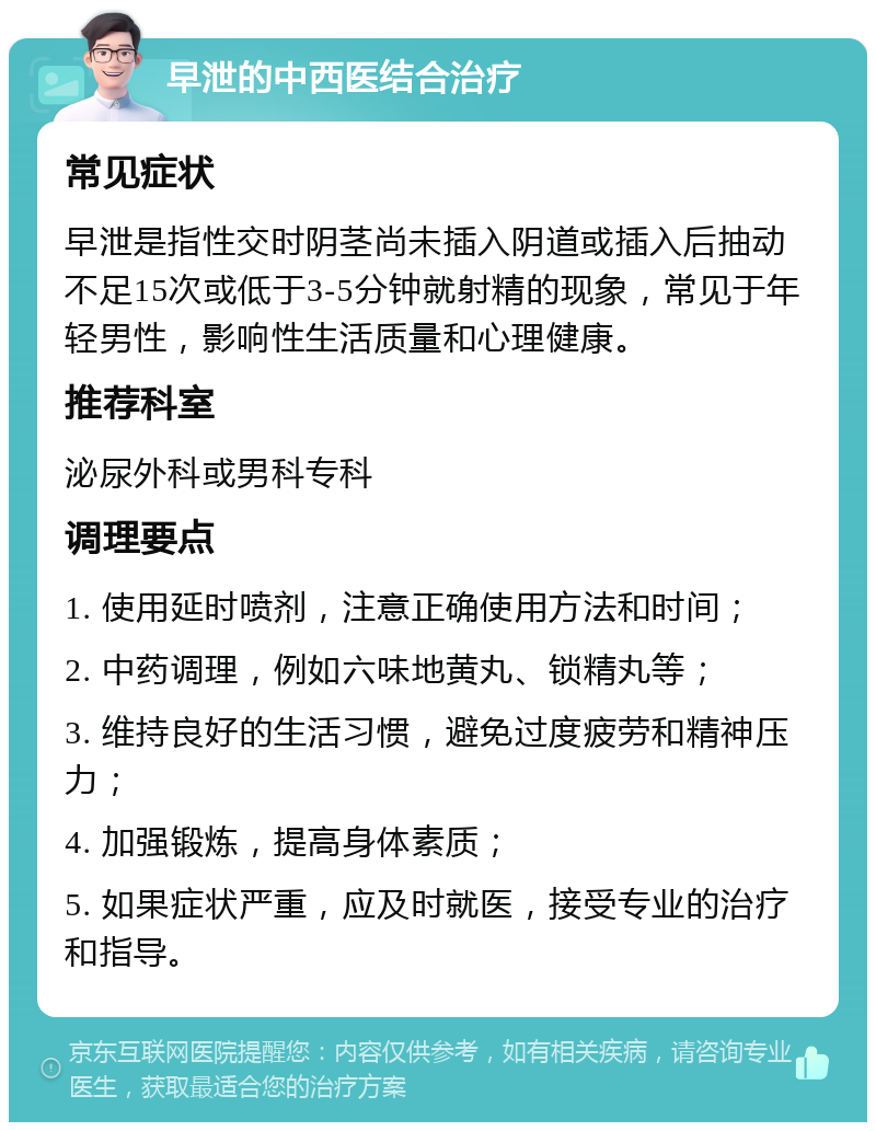 早泄的中西医结合治疗 常见症状 早泄是指性交时阴茎尚未插入阴道或插入后抽动不足15次或低于3-5分钟就射精的现象，常见于年轻男性，影响性生活质量和心理健康。 推荐科室 泌尿外科或男科专科 调理要点 1. 使用延时喷剂，注意正确使用方法和时间； 2. 中药调理，例如六味地黄丸、锁精丸等； 3. 维持良好的生活习惯，避免过度疲劳和精神压力； 4. 加强锻炼，提高身体素质； 5. 如果症状严重，应及时就医，接受专业的治疗和指导。