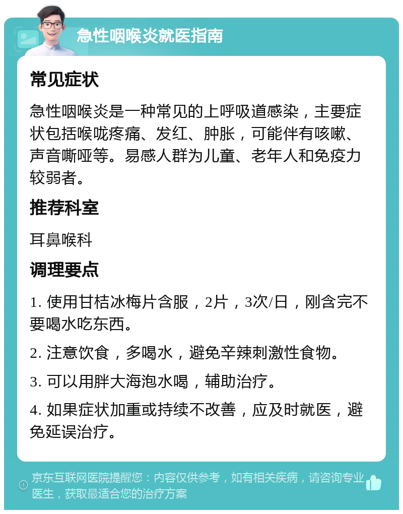 急性咽喉炎就医指南 常见症状 急性咽喉炎是一种常见的上呼吸道感染，主要症状包括喉咙疼痛、发红、肿胀，可能伴有咳嗽、声音嘶哑等。易感人群为儿童、老年人和免疫力较弱者。 推荐科室 耳鼻喉科 调理要点 1. 使用甘桔冰梅片含服，2片，3次/日，刚含完不要喝水吃东西。 2. 注意饮食，多喝水，避免辛辣刺激性食物。 3. 可以用胖大海泡水喝，辅助治疗。 4. 如果症状加重或持续不改善，应及时就医，避免延误治疗。