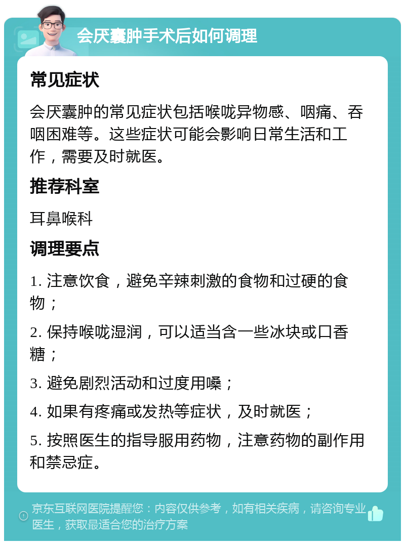 会厌囊肿手术后如何调理 常见症状 会厌囊肿的常见症状包括喉咙异物感、咽痛、吞咽困难等。这些症状可能会影响日常生活和工作，需要及时就医。 推荐科室 耳鼻喉科 调理要点 1. 注意饮食，避免辛辣刺激的食物和过硬的食物； 2. 保持喉咙湿润，可以适当含一些冰块或口香糖； 3. 避免剧烈活动和过度用嗓； 4. 如果有疼痛或发热等症状，及时就医； 5. 按照医生的指导服用药物，注意药物的副作用和禁忌症。