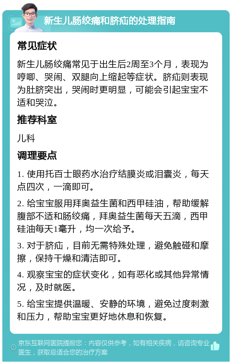 新生儿肠绞痛和脐疝的处理指南 常见症状 新生儿肠绞痛常见于出生后2周至3个月，表现为哼唧、哭闹、双腿向上缩起等症状。脐疝则表现为肚脐突出，哭闹时更明显，可能会引起宝宝不适和哭泣。 推荐科室 儿科 调理要点 1. 使用托百士眼药水治疗结膜炎或泪囊炎，每天点四次，一滴即可。 2. 给宝宝服用拜奥益生菌和西甲硅油，帮助缓解腹部不适和肠绞痛，拜奥益生菌每天五滴，西甲硅油每天1毫升，均一次给予。 3. 对于脐疝，目前无需特殊处理，避免触碰和摩擦，保持干燥和清洁即可。 4. 观察宝宝的症状变化，如有恶化或其他异常情况，及时就医。 5. 给宝宝提供温暖、安静的环境，避免过度刺激和压力，帮助宝宝更好地休息和恢复。