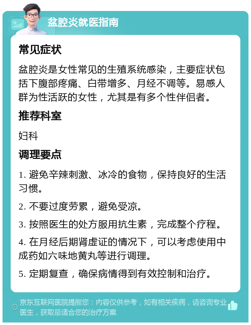 盆腔炎就医指南 常见症状 盆腔炎是女性常见的生殖系统感染，主要症状包括下腹部疼痛、白带增多、月经不调等。易感人群为性活跃的女性，尤其是有多个性伴侣者。 推荐科室 妇科 调理要点 1. 避免辛辣刺激、冰冷的食物，保持良好的生活习惯。 2. 不要过度劳累，避免受凉。 3. 按照医生的处方服用抗生素，完成整个疗程。 4. 在月经后期肾虚证的情况下，可以考虑使用中成药如六味地黄丸等进行调理。 5. 定期复查，确保病情得到有效控制和治疗。