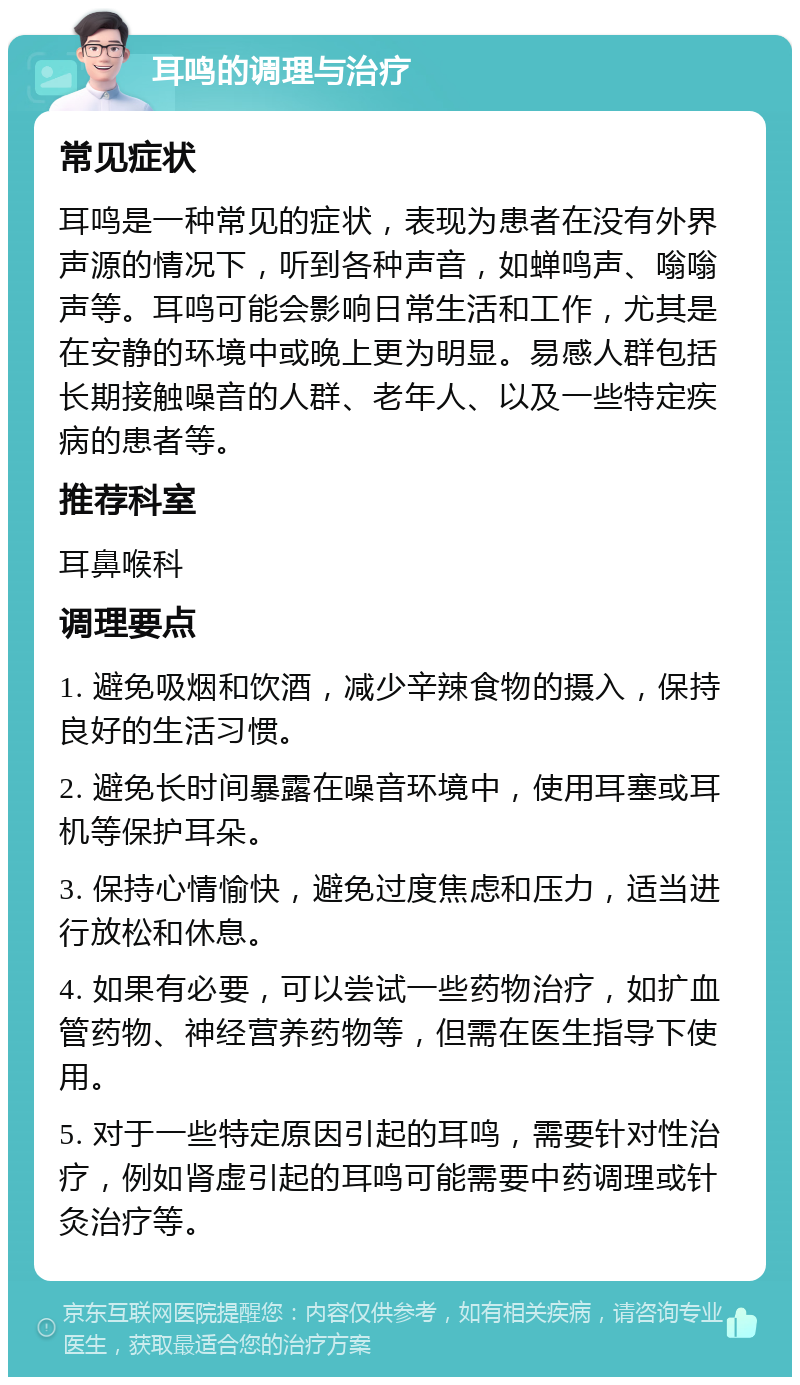 耳鸣的调理与治疗 常见症状 耳鸣是一种常见的症状，表现为患者在没有外界声源的情况下，听到各种声音，如蝉鸣声、嗡嗡声等。耳鸣可能会影响日常生活和工作，尤其是在安静的环境中或晚上更为明显。易感人群包括长期接触噪音的人群、老年人、以及一些特定疾病的患者等。 推荐科室 耳鼻喉科 调理要点 1. 避免吸烟和饮酒，减少辛辣食物的摄入，保持良好的生活习惯。 2. 避免长时间暴露在噪音环境中，使用耳塞或耳机等保护耳朵。 3. 保持心情愉快，避免过度焦虑和压力，适当进行放松和休息。 4. 如果有必要，可以尝试一些药物治疗，如扩血管药物、神经营养药物等，但需在医生指导下使用。 5. 对于一些特定原因引起的耳鸣，需要针对性治疗，例如肾虚引起的耳鸣可能需要中药调理或针灸治疗等。