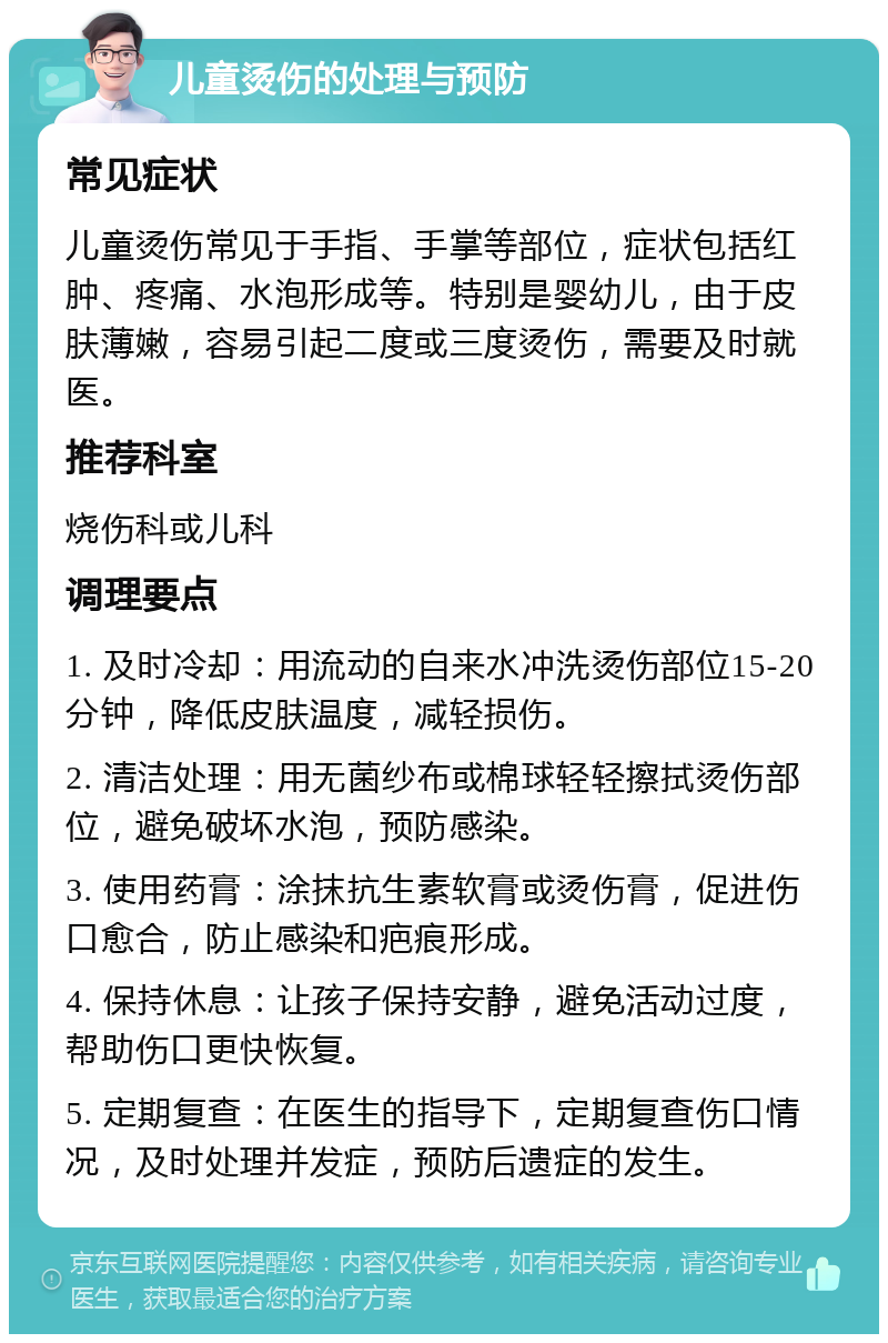 儿童烫伤的处理与预防 常见症状 儿童烫伤常见于手指、手掌等部位，症状包括红肿、疼痛、水泡形成等。特别是婴幼儿，由于皮肤薄嫩，容易引起二度或三度烫伤，需要及时就医。 推荐科室 烧伤科或儿科 调理要点 1. 及时冷却：用流动的自来水冲洗烫伤部位15-20分钟，降低皮肤温度，减轻损伤。 2. 清洁处理：用无菌纱布或棉球轻轻擦拭烫伤部位，避免破坏水泡，预防感染。 3. 使用药膏：涂抹抗生素软膏或烫伤膏，促进伤口愈合，防止感染和疤痕形成。 4. 保持休息：让孩子保持安静，避免活动过度，帮助伤口更快恢复。 5. 定期复查：在医生的指导下，定期复查伤口情况，及时处理并发症，预防后遗症的发生。