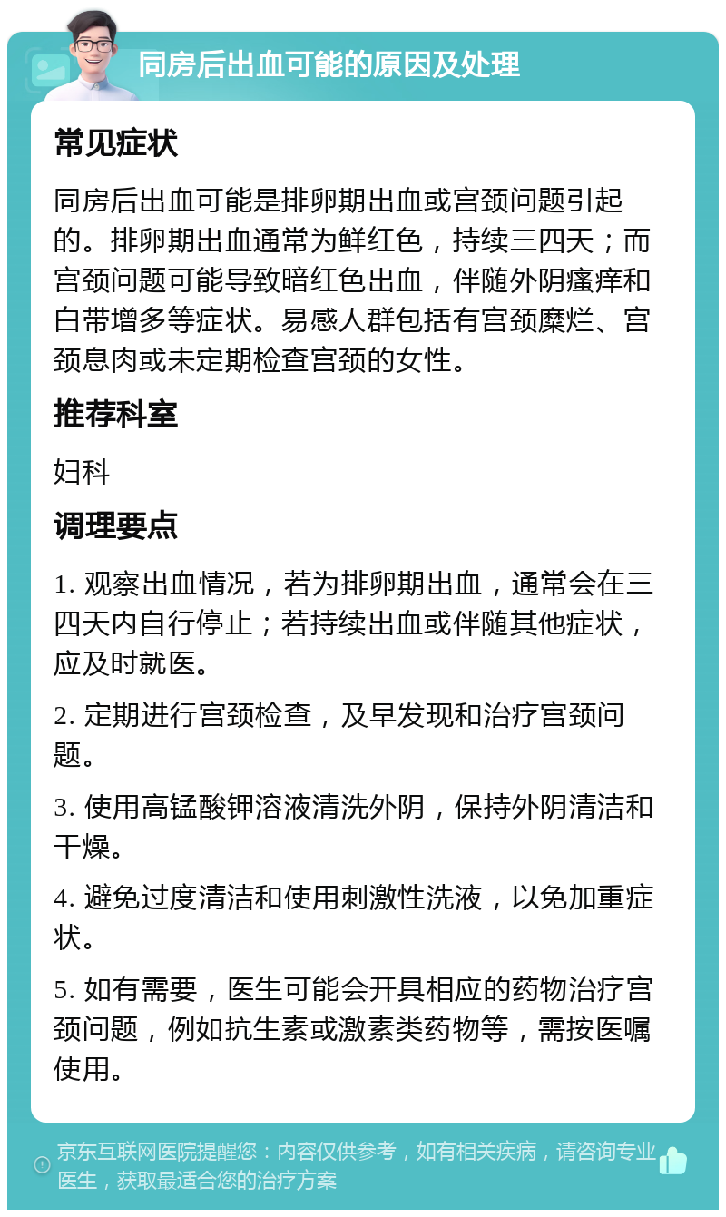 同房后出血可能的原因及处理 常见症状 同房后出血可能是排卵期出血或宫颈问题引起的。排卵期出血通常为鲜红色，持续三四天；而宫颈问题可能导致暗红色出血，伴随外阴瘙痒和白带增多等症状。易感人群包括有宫颈糜烂、宫颈息肉或未定期检查宫颈的女性。 推荐科室 妇科 调理要点 1. 观察出血情况，若为排卵期出血，通常会在三四天内自行停止；若持续出血或伴随其他症状，应及时就医。 2. 定期进行宫颈检查，及早发现和治疗宫颈问题。 3. 使用高锰酸钾溶液清洗外阴，保持外阴清洁和干燥。 4. 避免过度清洁和使用刺激性洗液，以免加重症状。 5. 如有需要，医生可能会开具相应的药物治疗宫颈问题，例如抗生素或激素类药物等，需按医嘱使用。