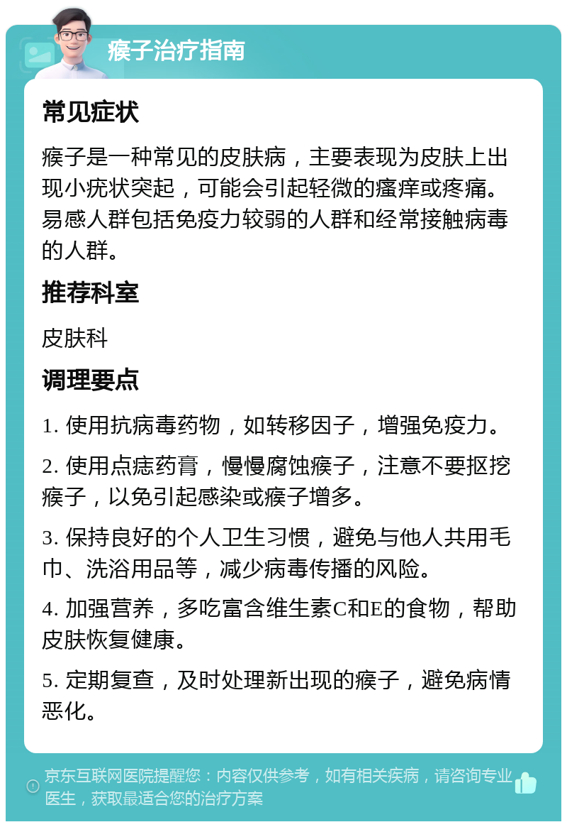 瘊子治疗指南 常见症状 瘊子是一种常见的皮肤病，主要表现为皮肤上出现小疣状突起，可能会引起轻微的瘙痒或疼痛。易感人群包括免疫力较弱的人群和经常接触病毒的人群。 推荐科室 皮肤科 调理要点 1. 使用抗病毒药物，如转移因子，增强免疫力。 2. 使用点痣药膏，慢慢腐蚀瘊子，注意不要抠挖瘊子，以免引起感染或瘊子增多。 3. 保持良好的个人卫生习惯，避免与他人共用毛巾、洗浴用品等，减少病毒传播的风险。 4. 加强营养，多吃富含维生素C和E的食物，帮助皮肤恢复健康。 5. 定期复查，及时处理新出现的瘊子，避免病情恶化。