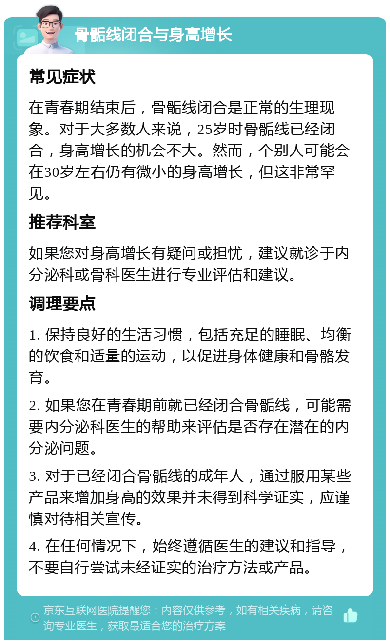 骨骺线闭合与身高增长 常见症状 在青春期结束后，骨骺线闭合是正常的生理现象。对于大多数人来说，25岁时骨骺线已经闭合，身高增长的机会不大。然而，个别人可能会在30岁左右仍有微小的身高增长，但这非常罕见。 推荐科室 如果您对身高增长有疑问或担忧，建议就诊于内分泌科或骨科医生进行专业评估和建议。 调理要点 1. 保持良好的生活习惯，包括充足的睡眠、均衡的饮食和适量的运动，以促进身体健康和骨骼发育。 2. 如果您在青春期前就已经闭合骨骺线，可能需要内分泌科医生的帮助来评估是否存在潜在的内分泌问题。 3. 对于已经闭合骨骺线的成年人，通过服用某些产品来增加身高的效果并未得到科学证实，应谨慎对待相关宣传。 4. 在任何情况下，始终遵循医生的建议和指导，不要自行尝试未经证实的治疗方法或产品。