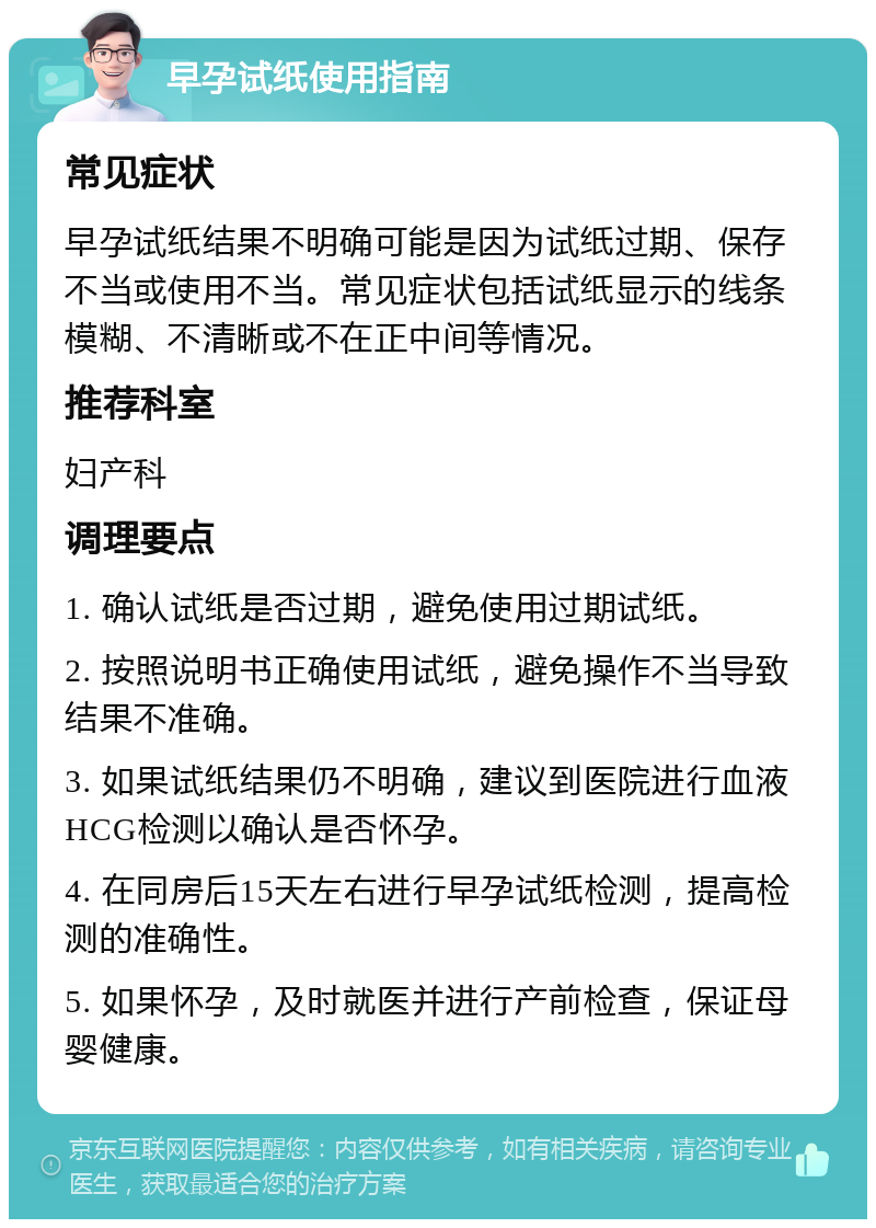 早孕试纸使用指南 常见症状 早孕试纸结果不明确可能是因为试纸过期、保存不当或使用不当。常见症状包括试纸显示的线条模糊、不清晰或不在正中间等情况。 推荐科室 妇产科 调理要点 1. 确认试纸是否过期，避免使用过期试纸。 2. 按照说明书正确使用试纸，避免操作不当导致结果不准确。 3. 如果试纸结果仍不明确，建议到医院进行血液HCG检测以确认是否怀孕。 4. 在同房后15天左右进行早孕试纸检测，提高检测的准确性。 5. 如果怀孕，及时就医并进行产前检查，保证母婴健康。