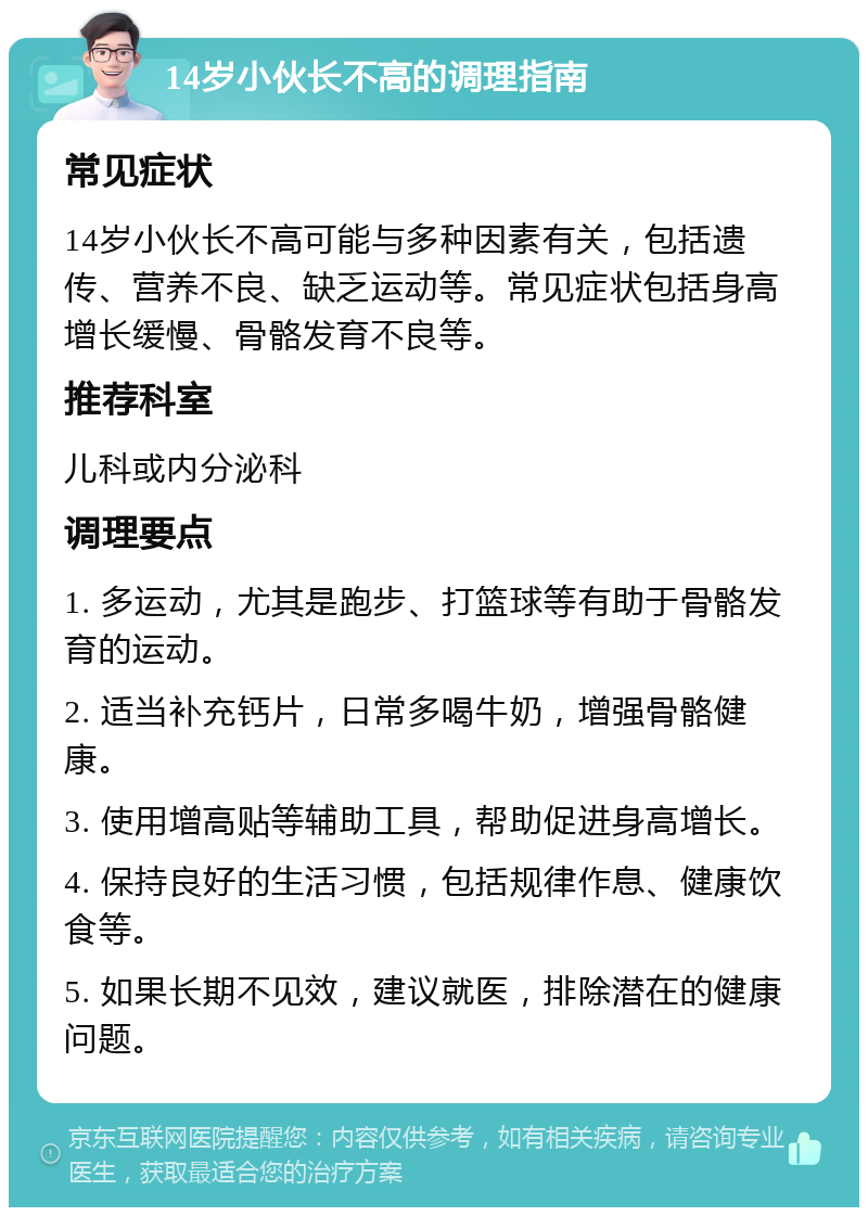 14岁小伙长不高的调理指南 常见症状 14岁小伙长不高可能与多种因素有关，包括遗传、营养不良、缺乏运动等。常见症状包括身高增长缓慢、骨骼发育不良等。 推荐科室 儿科或内分泌科 调理要点 1. 多运动，尤其是跑步、打篮球等有助于骨骼发育的运动。 2. 适当补充钙片，日常多喝牛奶，增强骨骼健康。 3. 使用增高贴等辅助工具，帮助促进身高增长。 4. 保持良好的生活习惯，包括规律作息、健康饮食等。 5. 如果长期不见效，建议就医，排除潜在的健康问题。