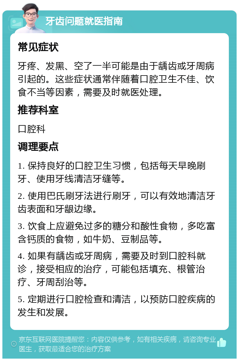 牙齿问题就医指南 常见症状 牙疼、发黑、空了一半可能是由于龋齿或牙周病引起的。这些症状通常伴随着口腔卫生不佳、饮食不当等因素，需要及时就医处理。 推荐科室 口腔科 调理要点 1. 保持良好的口腔卫生习惯，包括每天早晚刷牙、使用牙线清洁牙缝等。 2. 使用巴氏刷牙法进行刷牙，可以有效地清洁牙齿表面和牙龈边缘。 3. 饮食上应避免过多的糖分和酸性食物，多吃富含钙质的食物，如牛奶、豆制品等。 4. 如果有龋齿或牙周病，需要及时到口腔科就诊，接受相应的治疗，可能包括填充、根管治疗、牙周刮治等。 5. 定期进行口腔检查和清洁，以预防口腔疾病的发生和发展。