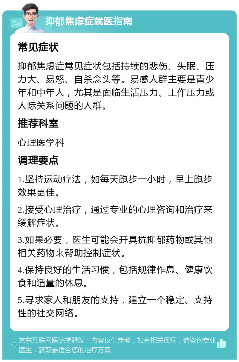 抑郁焦虑症就医指南 常见症状 抑郁焦虑症常见症状包括持续的悲伤、失眠、压力大、易怒、自杀念头等。易感人群主要是青少年和中年人，尤其是面临生活压力、工作压力或人际关系问题的人群。 推荐科室 心理医学科 调理要点 1.坚持运动疗法，如每天跑步一小时，早上跑步效果更佳。 2.接受心理治疗，通过专业的心理咨询和治疗来缓解症状。 3.如果必要，医生可能会开具抗抑郁药物或其他相关药物来帮助控制症状。 4.保持良好的生活习惯，包括规律作息、健康饮食和适量的休息。 5.寻求家人和朋友的支持，建立一个稳定、支持性的社交网络。