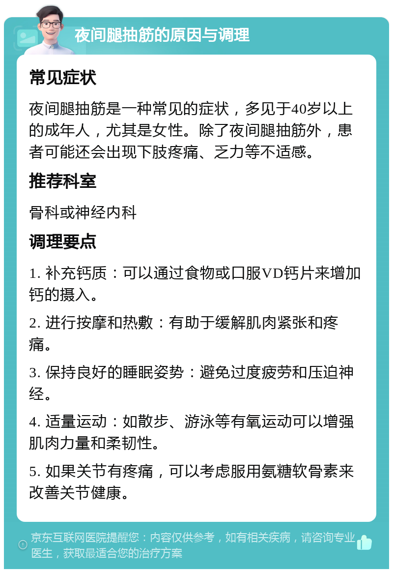 夜间腿抽筋的原因与调理 常见症状 夜间腿抽筋是一种常见的症状，多见于40岁以上的成年人，尤其是女性。除了夜间腿抽筋外，患者可能还会出现下肢疼痛、乏力等不适感。 推荐科室 骨科或神经内科 调理要点 1. 补充钙质：可以通过食物或口服VD钙片来增加钙的摄入。 2. 进行按摩和热敷：有助于缓解肌肉紧张和疼痛。 3. 保持良好的睡眠姿势：避免过度疲劳和压迫神经。 4. 适量运动：如散步、游泳等有氧运动可以增强肌肉力量和柔韧性。 5. 如果关节有疼痛，可以考虑服用氨糖软骨素来改善关节健康。