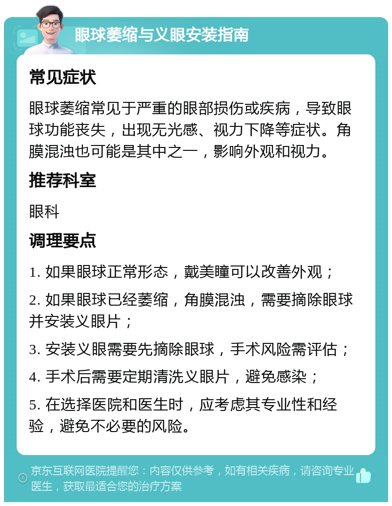 眼球萎缩与义眼安装指南 常见症状 眼球萎缩常见于严重的眼部损伤或疾病，导致眼球功能丧失，出现无光感、视力下降等症状。角膜混浊也可能是其中之一，影响外观和视力。 推荐科室 眼科 调理要点 1. 如果眼球正常形态，戴美瞳可以改善外观； 2. 如果眼球已经萎缩，角膜混浊，需要摘除眼球并安装义眼片； 3. 安装义眼需要先摘除眼球，手术风险需评估； 4. 手术后需要定期清洗义眼片，避免感染； 5. 在选择医院和医生时，应考虑其专业性和经验，避免不必要的风险。