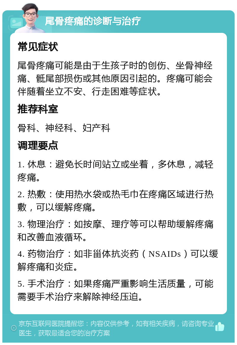 尾骨疼痛的诊断与治疗 常见症状 尾骨疼痛可能是由于生孩子时的创伤、坐骨神经痛、骶尾部损伤或其他原因引起的。疼痛可能会伴随着坐立不安、行走困难等症状。 推荐科室 骨科、神经科、妇产科 调理要点 1. 休息：避免长时间站立或坐着，多休息，减轻疼痛。 2. 热敷：使用热水袋或热毛巾在疼痛区域进行热敷，可以缓解疼痛。 3. 物理治疗：如按摩、理疗等可以帮助缓解疼痛和改善血液循环。 4. 药物治疗：如非甾体抗炎药（NSAIDs）可以缓解疼痛和炎症。 5. 手术治疗：如果疼痛严重影响生活质量，可能需要手术治疗来解除神经压迫。