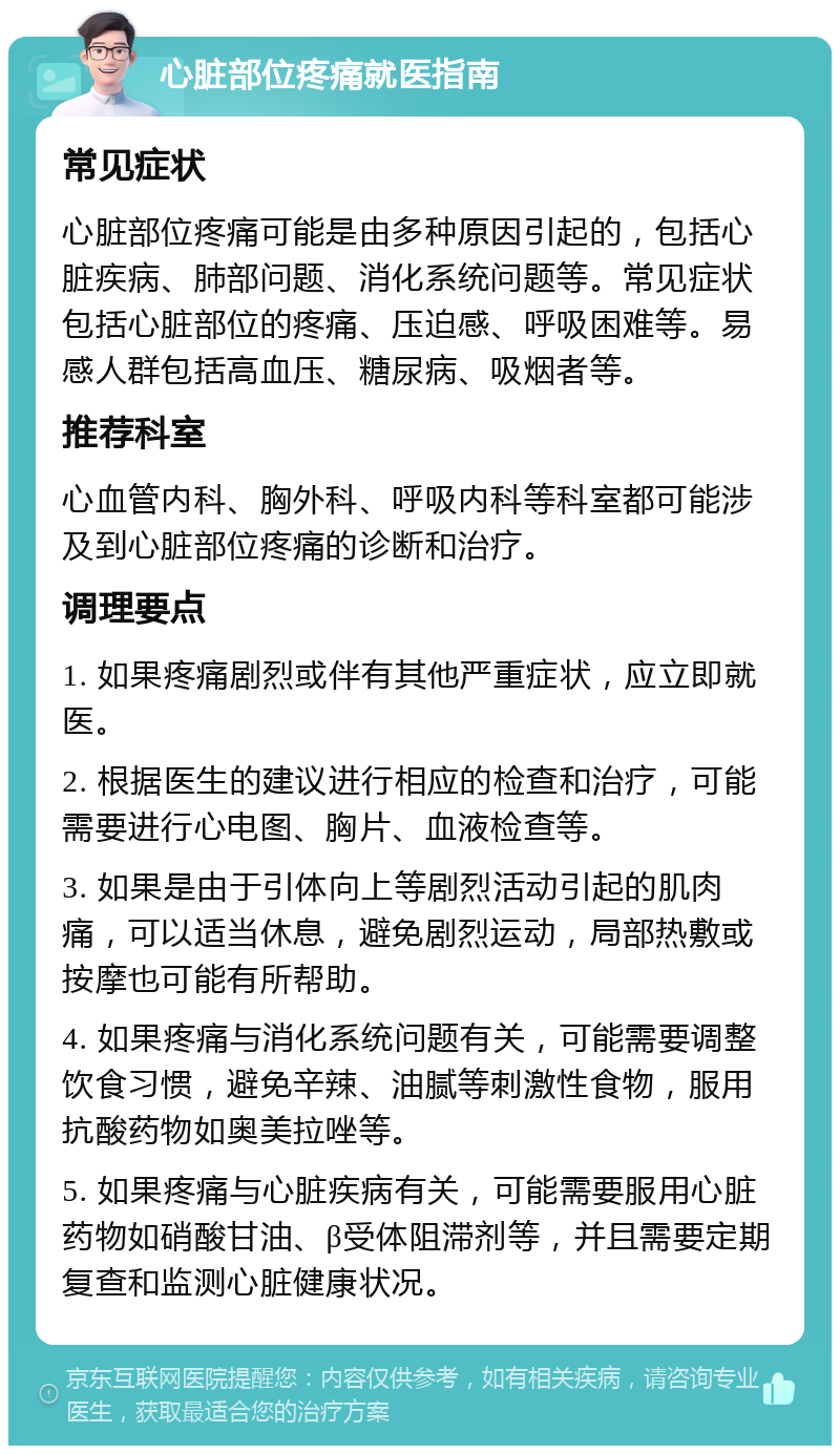 心脏部位疼痛就医指南 常见症状 心脏部位疼痛可能是由多种原因引起的，包括心脏疾病、肺部问题、消化系统问题等。常见症状包括心脏部位的疼痛、压迫感、呼吸困难等。易感人群包括高血压、糖尿病、吸烟者等。 推荐科室 心血管内科、胸外科、呼吸内科等科室都可能涉及到心脏部位疼痛的诊断和治疗。 调理要点 1. 如果疼痛剧烈或伴有其他严重症状，应立即就医。 2. 根据医生的建议进行相应的检查和治疗，可能需要进行心电图、胸片、血液检查等。 3. 如果是由于引体向上等剧烈活动引起的肌肉痛，可以适当休息，避免剧烈运动，局部热敷或按摩也可能有所帮助。 4. 如果疼痛与消化系统问题有关，可能需要调整饮食习惯，避免辛辣、油腻等刺激性食物，服用抗酸药物如奥美拉唑等。 5. 如果疼痛与心脏疾病有关，可能需要服用心脏药物如硝酸甘油、β受体阻滞剂等，并且需要定期复查和监测心脏健康状况。