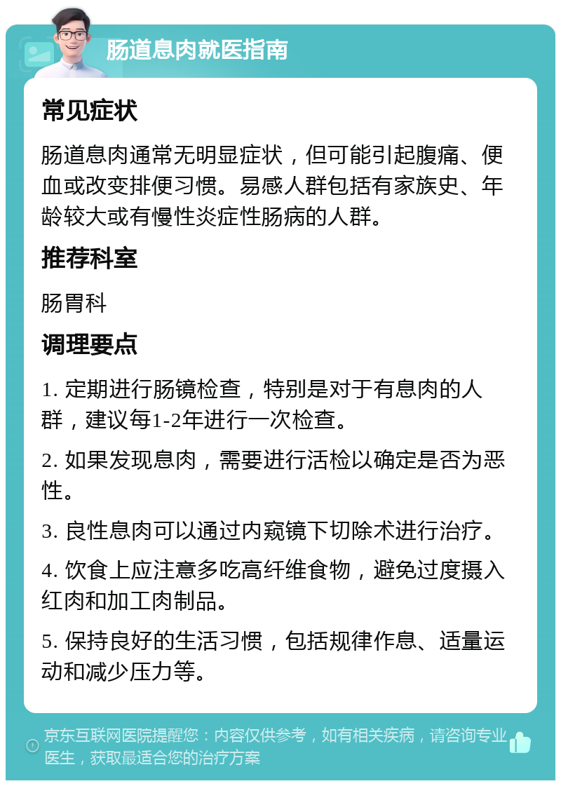 肠道息肉就医指南 常见症状 肠道息肉通常无明显症状，但可能引起腹痛、便血或改变排便习惯。易感人群包括有家族史、年龄较大或有慢性炎症性肠病的人群。 推荐科室 肠胃科 调理要点 1. 定期进行肠镜检查，特别是对于有息肉的人群，建议每1-2年进行一次检查。 2. 如果发现息肉，需要进行活检以确定是否为恶性。 3. 良性息肉可以通过内窥镜下切除术进行治疗。 4. 饮食上应注意多吃高纤维食物，避免过度摄入红肉和加工肉制品。 5. 保持良好的生活习惯，包括规律作息、适量运动和减少压力等。