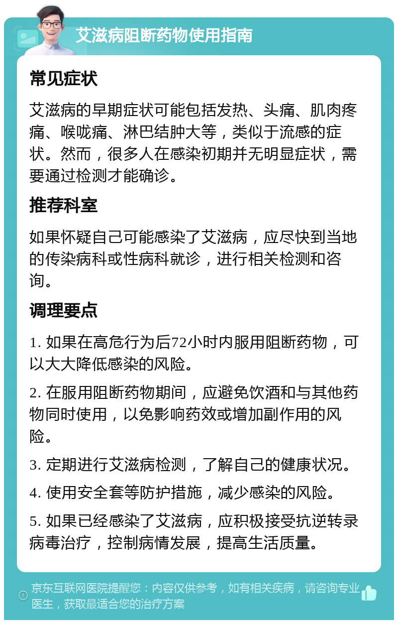 艾滋病阻断药物使用指南 常见症状 艾滋病的早期症状可能包括发热、头痛、肌肉疼痛、喉咙痛、淋巴结肿大等，类似于流感的症状。然而，很多人在感染初期并无明显症状，需要通过检测才能确诊。 推荐科室 如果怀疑自己可能感染了艾滋病，应尽快到当地的传染病科或性病科就诊，进行相关检测和咨询。 调理要点 1. 如果在高危行为后72小时内服用阻断药物，可以大大降低感染的风险。 2. 在服用阻断药物期间，应避免饮酒和与其他药物同时使用，以免影响药效或增加副作用的风险。 3. 定期进行艾滋病检测，了解自己的健康状况。 4. 使用安全套等防护措施，减少感染的风险。 5. 如果已经感染了艾滋病，应积极接受抗逆转录病毒治疗，控制病情发展，提高生活质量。