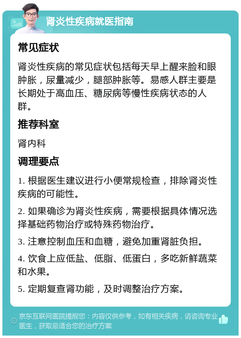 肾炎性疾病就医指南 常见症状 肾炎性疾病的常见症状包括每天早上醒来脸和眼肿胀，尿量减少，腿部肿胀等。易感人群主要是长期处于高血压、糖尿病等慢性疾病状态的人群。 推荐科室 肾内科 调理要点 1. 根据医生建议进行小便常规检查，排除肾炎性疾病的可能性。 2. 如果确诊为肾炎性疾病，需要根据具体情况选择基础药物治疗或特殊药物治疗。 3. 注意控制血压和血糖，避免加重肾脏负担。 4. 饮食上应低盐、低脂、低蛋白，多吃新鲜蔬菜和水果。 5. 定期复查肾功能，及时调整治疗方案。