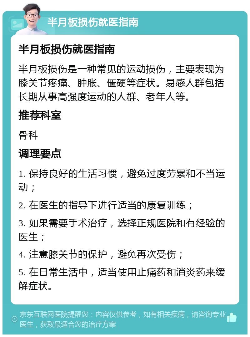 半月板损伤就医指南 半月板损伤就医指南 半月板损伤是一种常见的运动损伤，主要表现为膝关节疼痛、肿胀、僵硬等症状。易感人群包括长期从事高强度运动的人群、老年人等。 推荐科室 骨科 调理要点 1. 保持良好的生活习惯，避免过度劳累和不当运动； 2. 在医生的指导下进行适当的康复训练； 3. 如果需要手术治疗，选择正规医院和有经验的医生； 4. 注意膝关节的保护，避免再次受伤； 5. 在日常生活中，适当使用止痛药和消炎药来缓解症状。