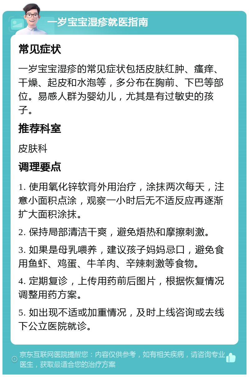 一岁宝宝湿疹就医指南 常见症状 一岁宝宝湿疹的常见症状包括皮肤红肿、瘙痒、干燥、起皮和水泡等，多分布在胸前、下巴等部位。易感人群为婴幼儿，尤其是有过敏史的孩子。 推荐科室 皮肤科 调理要点 1. 使用氧化锌软膏外用治疗，涂抹两次每天，注意小面积点涂，观察一小时后无不适反应再逐渐扩大面积涂抹。 2. 保持局部清洁干爽，避免焐热和摩擦刺激。 3. 如果是母乳喂养，建议孩子妈妈忌口，避免食用鱼虾、鸡蛋、牛羊肉、辛辣刺激等食物。 4. 定期复诊，上传用药前后图片，根据恢复情况调整用药方案。 5. 如出现不适或加重情况，及时上线咨询或去线下公立医院就诊。