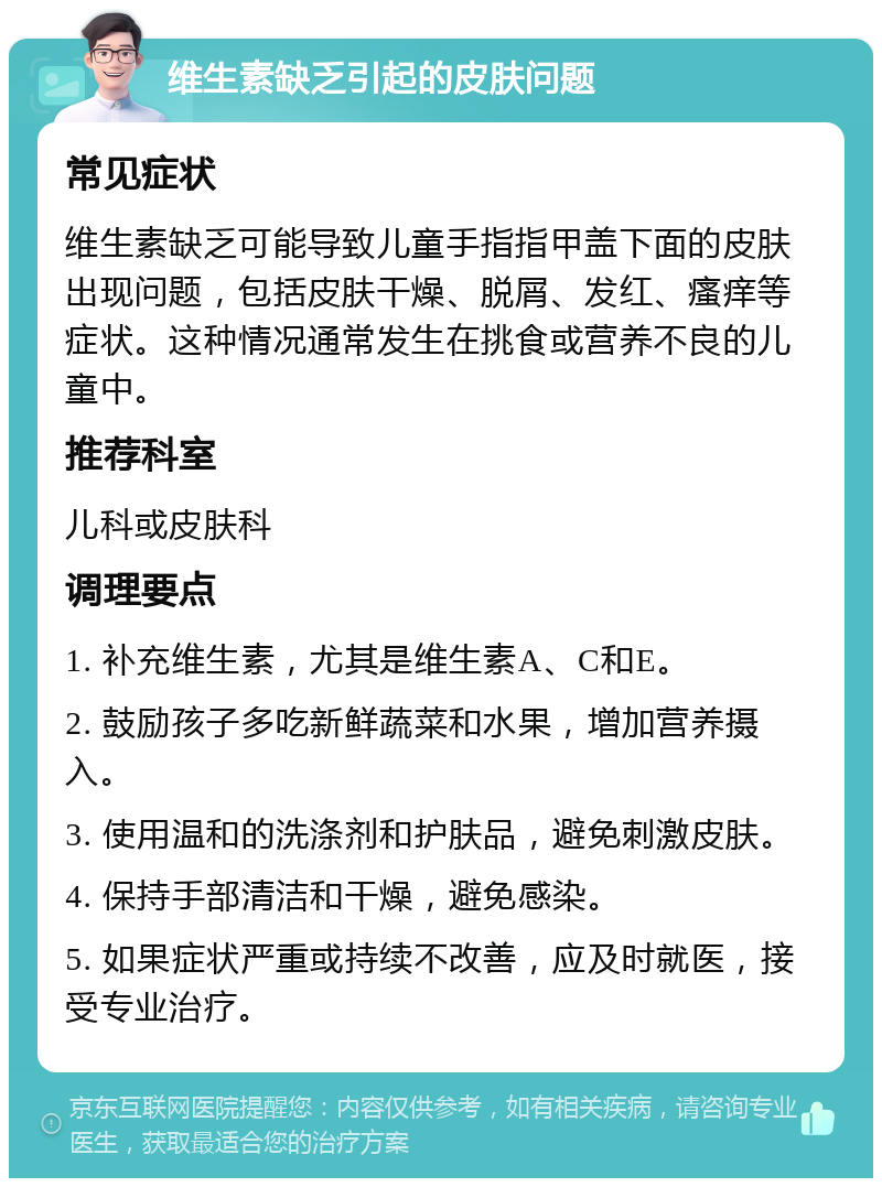 维生素缺乏引起的皮肤问题 常见症状 维生素缺乏可能导致儿童手指指甲盖下面的皮肤出现问题，包括皮肤干燥、脱屑、发红、瘙痒等症状。这种情况通常发生在挑食或营养不良的儿童中。 推荐科室 儿科或皮肤科 调理要点 1. 补充维生素，尤其是维生素A、C和E。 2. 鼓励孩子多吃新鲜蔬菜和水果，增加营养摄入。 3. 使用温和的洗涤剂和护肤品，避免刺激皮肤。 4. 保持手部清洁和干燥，避免感染。 5. 如果症状严重或持续不改善，应及时就医，接受专业治疗。