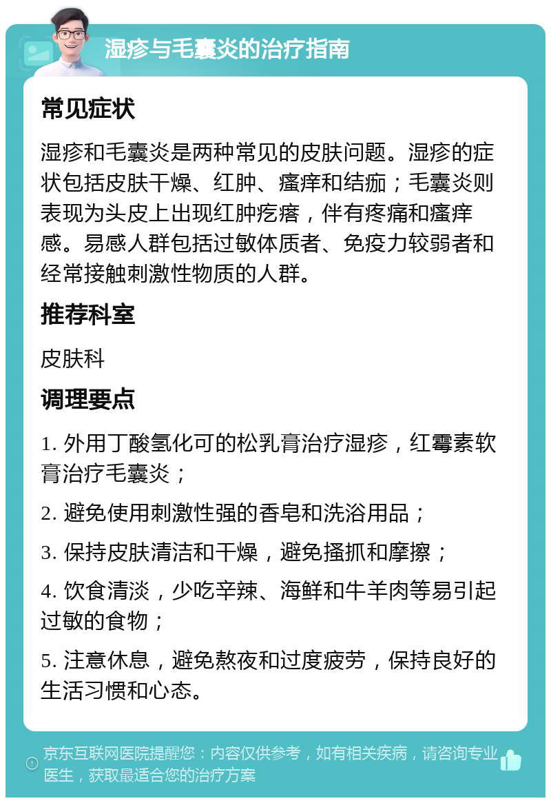 湿疹与毛囊炎的治疗指南 常见症状 湿疹和毛囊炎是两种常见的皮肤问题。湿疹的症状包括皮肤干燥、红肿、瘙痒和结痂；毛囊炎则表现为头皮上出现红肿疙瘩，伴有疼痛和瘙痒感。易感人群包括过敏体质者、免疫力较弱者和经常接触刺激性物质的人群。 推荐科室 皮肤科 调理要点 1. 外用丁酸氢化可的松乳膏治疗湿疹，红霉素软膏治疗毛囊炎； 2. 避免使用刺激性强的香皂和洗浴用品； 3. 保持皮肤清洁和干燥，避免搔抓和摩擦； 4. 饮食清淡，少吃辛辣、海鲜和牛羊肉等易引起过敏的食物； 5. 注意休息，避免熬夜和过度疲劳，保持良好的生活习惯和心态。