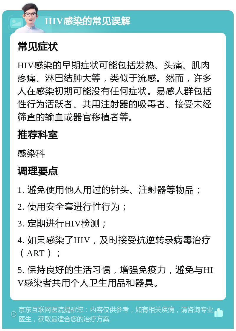 HIV感染的常见误解 常见症状 HIV感染的早期症状可能包括发热、头痛、肌肉疼痛、淋巴结肿大等，类似于流感。然而，许多人在感染初期可能没有任何症状。易感人群包括性行为活跃者、共用注射器的吸毒者、接受未经筛查的输血或器官移植者等。 推荐科室 感染科 调理要点 1. 避免使用他人用过的针头、注射器等物品； 2. 使用安全套进行性行为； 3. 定期进行HIV检测； 4. 如果感染了HIV，及时接受抗逆转录病毒治疗（ART）； 5. 保持良好的生活习惯，增强免疫力，避免与HIV感染者共用个人卫生用品和器具。