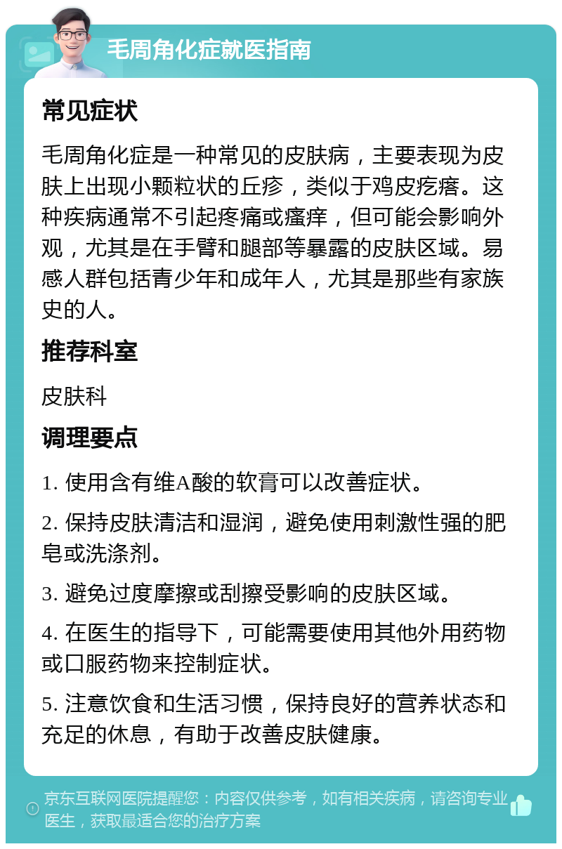 毛周角化症就医指南 常见症状 毛周角化症是一种常见的皮肤病，主要表现为皮肤上出现小颗粒状的丘疹，类似于鸡皮疙瘩。这种疾病通常不引起疼痛或瘙痒，但可能会影响外观，尤其是在手臂和腿部等暴露的皮肤区域。易感人群包括青少年和成年人，尤其是那些有家族史的人。 推荐科室 皮肤科 调理要点 1. 使用含有维A酸的软膏可以改善症状。 2. 保持皮肤清洁和湿润，避免使用刺激性强的肥皂或洗涤剂。 3. 避免过度摩擦或刮擦受影响的皮肤区域。 4. 在医生的指导下，可能需要使用其他外用药物或口服药物来控制症状。 5. 注意饮食和生活习惯，保持良好的营养状态和充足的休息，有助于改善皮肤健康。