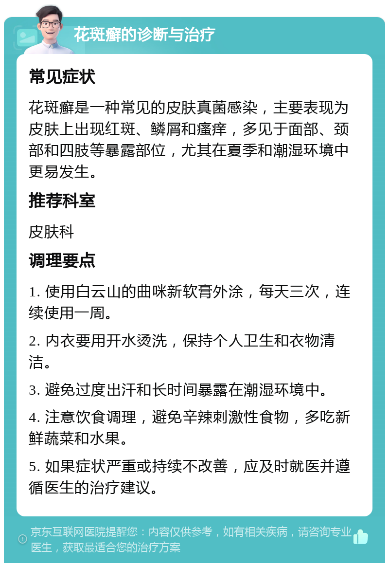 花斑癣的诊断与治疗 常见症状 花斑癣是一种常见的皮肤真菌感染，主要表现为皮肤上出现红斑、鳞屑和瘙痒，多见于面部、颈部和四肢等暴露部位，尤其在夏季和潮湿环境中更易发生。 推荐科室 皮肤科 调理要点 1. 使用白云山的曲咪新软膏外涂，每天三次，连续使用一周。 2. 内衣要用开水烫洗，保持个人卫生和衣物清洁。 3. 避免过度出汗和长时间暴露在潮湿环境中。 4. 注意饮食调理，避免辛辣刺激性食物，多吃新鲜蔬菜和水果。 5. 如果症状严重或持续不改善，应及时就医并遵循医生的治疗建议。