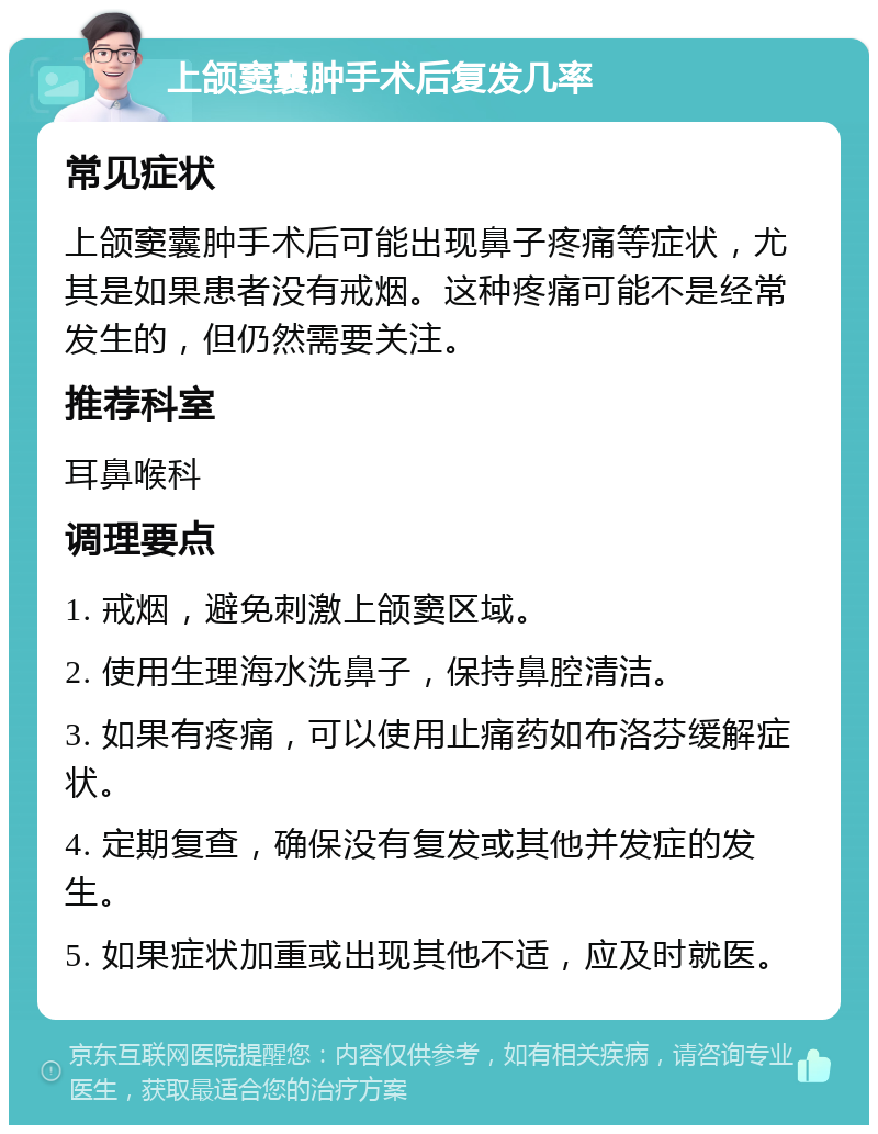 上颌窦囊肿手术后复发几率 常见症状 上颌窦囊肿手术后可能出现鼻子疼痛等症状，尤其是如果患者没有戒烟。这种疼痛可能不是经常发生的，但仍然需要关注。 推荐科室 耳鼻喉科 调理要点 1. 戒烟，避免刺激上颌窦区域。 2. 使用生理海水洗鼻子，保持鼻腔清洁。 3. 如果有疼痛，可以使用止痛药如布洛芬缓解症状。 4. 定期复查，确保没有复发或其他并发症的发生。 5. 如果症状加重或出现其他不适，应及时就医。