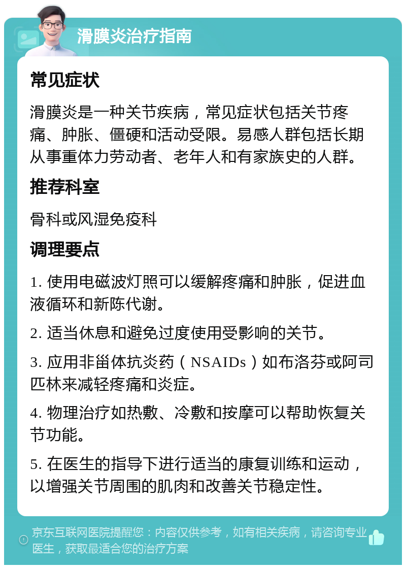 滑膜炎治疗指南 常见症状 滑膜炎是一种关节疾病，常见症状包括关节疼痛、肿胀、僵硬和活动受限。易感人群包括长期从事重体力劳动者、老年人和有家族史的人群。 推荐科室 骨科或风湿免疫科 调理要点 1. 使用电磁波灯照可以缓解疼痛和肿胀，促进血液循环和新陈代谢。 2. 适当休息和避免过度使用受影响的关节。 3. 应用非甾体抗炎药（NSAIDs）如布洛芬或阿司匹林来减轻疼痛和炎症。 4. 物理治疗如热敷、冷敷和按摩可以帮助恢复关节功能。 5. 在医生的指导下进行适当的康复训练和运动，以增强关节周围的肌肉和改善关节稳定性。