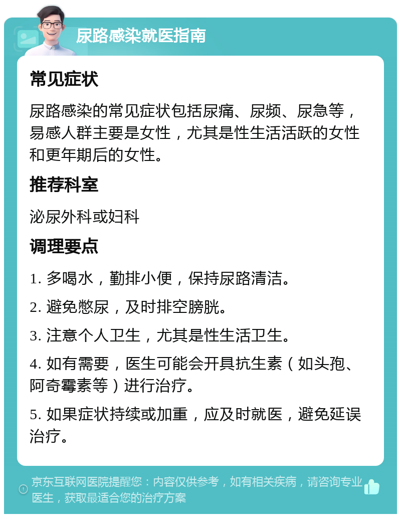 尿路感染就医指南 常见症状 尿路感染的常见症状包括尿痛、尿频、尿急等，易感人群主要是女性，尤其是性生活活跃的女性和更年期后的女性。 推荐科室 泌尿外科或妇科 调理要点 1. 多喝水，勤排小便，保持尿路清洁。 2. 避免憋尿，及时排空膀胱。 3. 注意个人卫生，尤其是性生活卫生。 4. 如有需要，医生可能会开具抗生素（如头孢、阿奇霉素等）进行治疗。 5. 如果症状持续或加重，应及时就医，避免延误治疗。