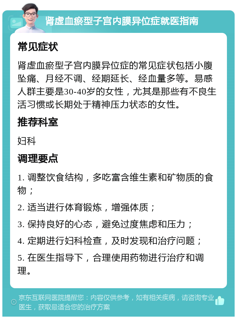 肾虚血瘀型子宫内膜异位症就医指南 常见症状 肾虚血瘀型子宫内膜异位症的常见症状包括小腹坠痛、月经不调、经期延长、经血量多等。易感人群主要是30-40岁的女性，尤其是那些有不良生活习惯或长期处于精神压力状态的女性。 推荐科室 妇科 调理要点 1. 调整饮食结构，多吃富含维生素和矿物质的食物； 2. 适当进行体育锻炼，增强体质； 3. 保持良好的心态，避免过度焦虑和压力； 4. 定期进行妇科检查，及时发现和治疗问题； 5. 在医生指导下，合理使用药物进行治疗和调理。