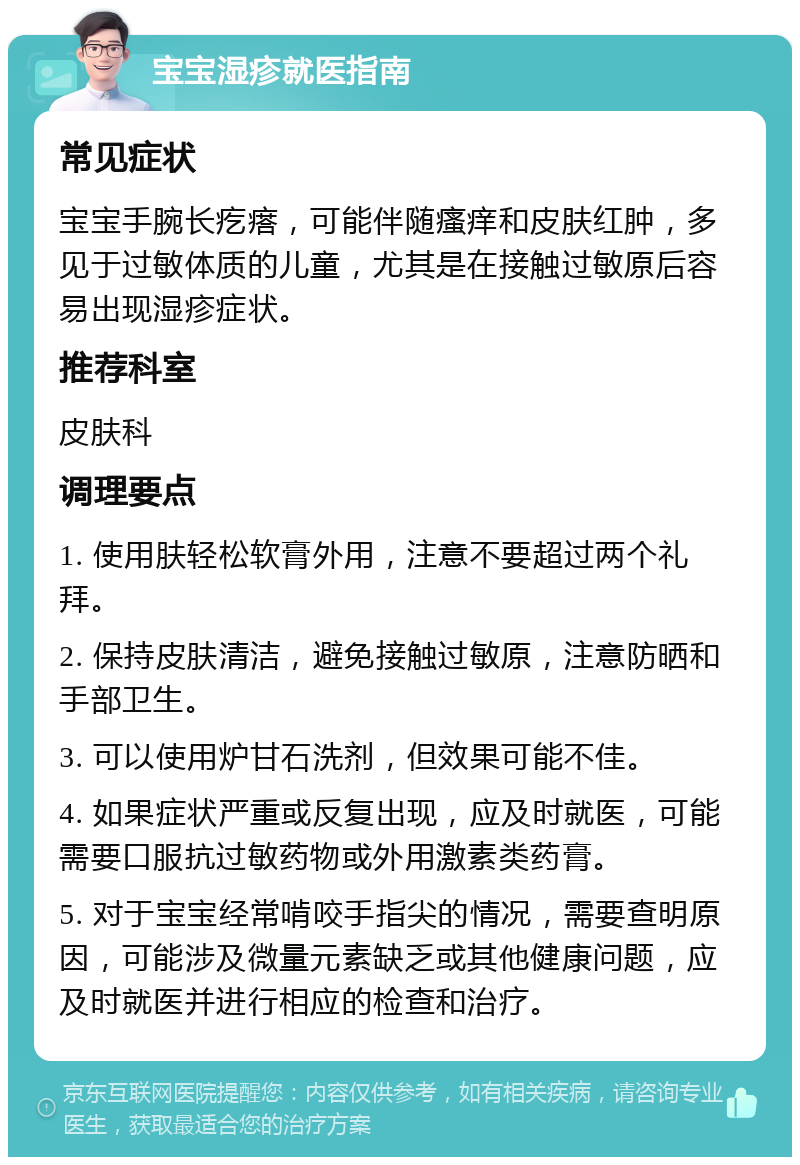 宝宝湿疹就医指南 常见症状 宝宝手腕长疙瘩，可能伴随瘙痒和皮肤红肿，多见于过敏体质的儿童，尤其是在接触过敏原后容易出现湿疹症状。 推荐科室 皮肤科 调理要点 1. 使用肤轻松软膏外用，注意不要超过两个礼拜。 2. 保持皮肤清洁，避免接触过敏原，注意防晒和手部卫生。 3. 可以使用炉甘石洗剂，但效果可能不佳。 4. 如果症状严重或反复出现，应及时就医，可能需要口服抗过敏药物或外用激素类药膏。 5. 对于宝宝经常啃咬手指尖的情况，需要查明原因，可能涉及微量元素缺乏或其他健康问题，应及时就医并进行相应的检查和治疗。